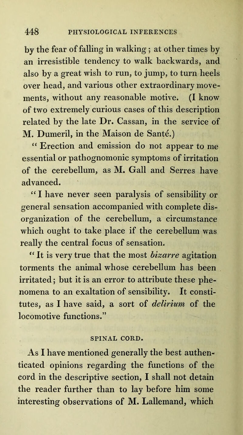 by the fear of falling in walking; at other times by an irresistible tendency to walk backwards, and also by a great wish to run, to jump, to turn heels over head, and various other extraordinary move- ments, without any reasonable motive. (I know of two extremely curious cases of this description related by the late Dr. Cassan, in the service of M. Dumeril, in the Maison de Sante.) “ Erection and emission do not appear to me essential or pathognomonic symptoms of irritation of the cerebellum, as M. Gall and Serres have advanced. “ I have never seen paralysis of sensibility or general sensation accompanied with complete dis- organization of the cerebellum, a circumstance which ought to take place if the cerebellum was really the central focus of sensation. “ It is very true that the most bizarre agitation torments the animal whose cerebellum has been irritated; but it is an error to attribute these phe- nomena to an exaltation of sensibility. It consti- tutes, as I have said, a sort of delirium of the locomotive functions.” SPINAL CORD. As I have mentioned generally the best authen- ticated opinions regarding the functions of the cord in the descriptive section, I shall not detain the reader further than to lay before him some interesting observations of M. Lallemand, which
