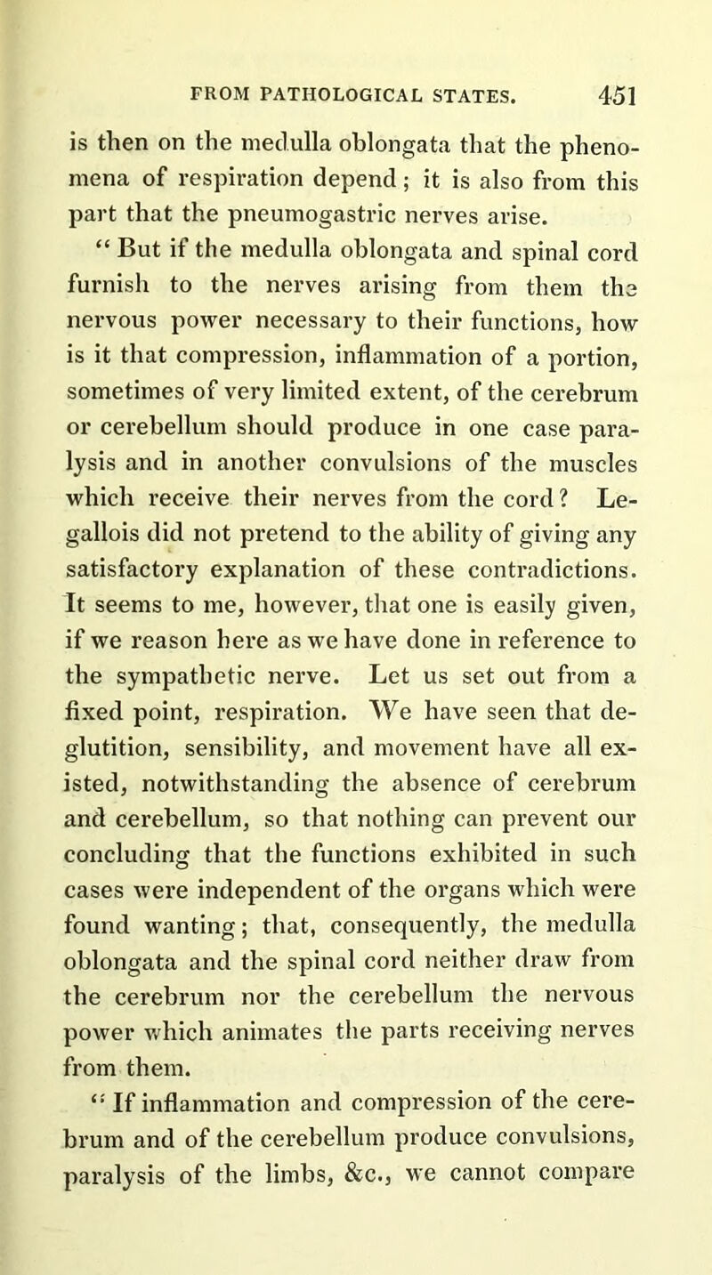 is then on the medulla oblongata that the pheno- mena of respiration depend; it is also from this part that the pneumogastric nerves arise. “ But if the medulla oblongata and spinal cord furnish to the nerves arising from them the nervous power necessary to their functions, how is it that compression, inflammation of a portion, sometimes of very limited extent, of the cerebrum or cerebellum should produce in one case para- lysis and in another convulsions of the muscles which receive their nerves from the cord ? Le- gallois did not pretend to the ability of giving any satisfactory explanation of these contradictions. It seems to me, however, that one is easily given, if we reason here as we have done in reference to the sympathetic nerve. Let us set out from a fixed point, respiration. We have seen that de- glutition, sensibility, and movement have all ex- isted, notwithstanding the absence of cerebrum and cerebellum, so that nothing can prevent our concluding that the functions exhibited in such cases were independent of the organs which were found wanting; that, consequently, the medulla oblongata and the spinal cord neither draw from the cerebrum nor the cerebellum the nervous power which animates the parts receiving nerves from them. <! If inflammation and compression of the cere- brum and of the cerebellum produce convulsions, paralysis of the limbs, &c., we cannot compare