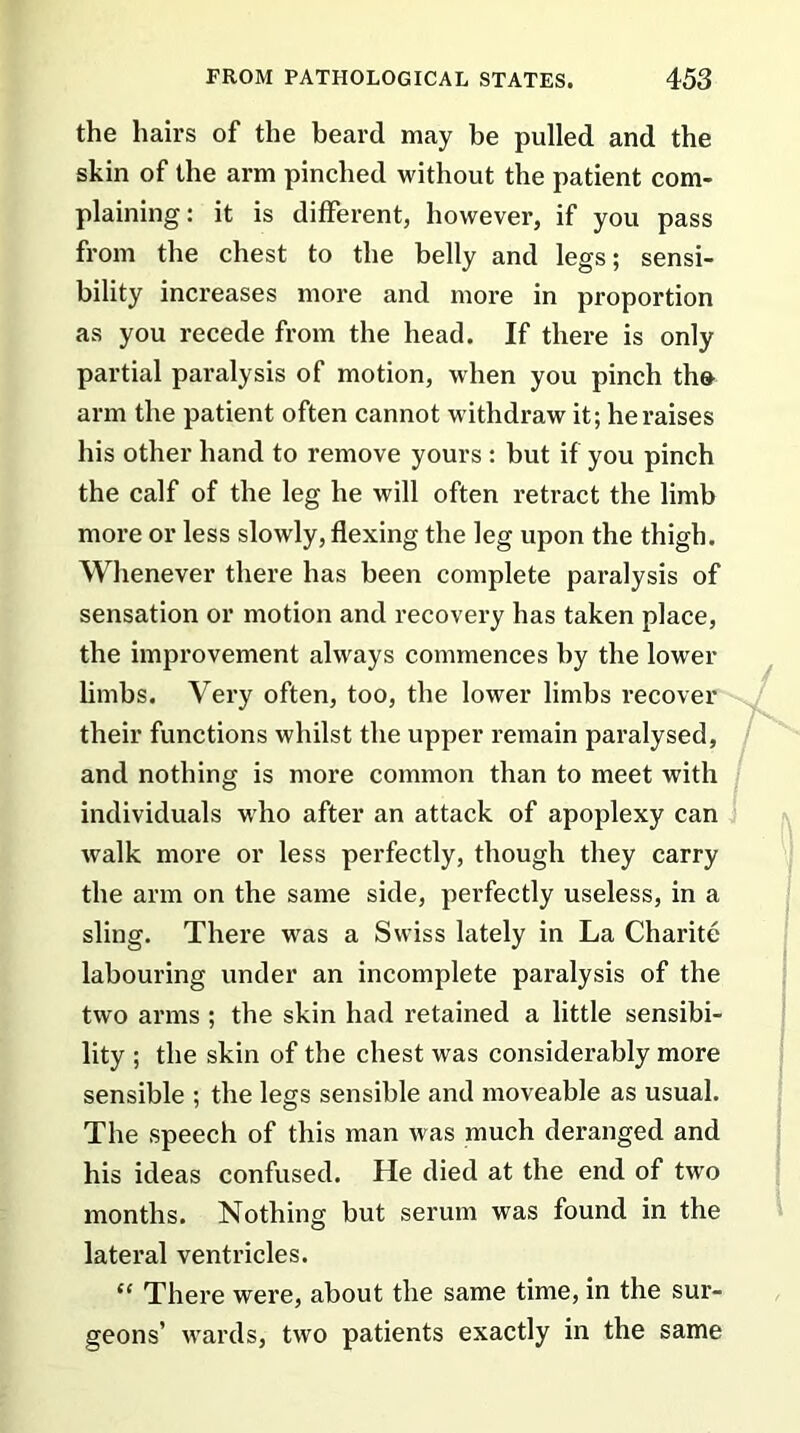 the hairs of the beard may be pulled and the skin of the arm pinched without the patient com- plaining : it is different, however, if you pass from the chest to the belly and legs; sensi- bility increases more and more in proportion as you recede from the head. If there is only partial paralysis of motion, when you pinch tho arm the patient often cannot withdraw it; he raises his other hand to remove yours : but if you pinch the calf of the leg he will often retract the limb more or less slowly, flexing the leg upon the thigh. Whenever there has been complete paralysis of sensation or motion and recovery has taken place, the improvement always commences by the lower limbs. Very often, too, the lower limbs recover their functions whilst the upper remain paralysed, and nothing is more common than to meet with individuals who after an attack of apoplexy can walk more or less perfectly, though they carry the arm on the same side, perfectly useless, in a sling. There was a Swiss lately in La Charite labouring under an incomplete paralysis of the two arms ; the skin had retained a little sensibi- lity ; the skin of the chest was considerably more sensible ; the legs sensible and moveable as usual. The speech of this man was much deranged and his ideas confused. He died at the end of two months. Nothing but serum was found in the lateral ventricles. “ There were, about the same time, in the sur- geons’ wards, two patients exactly in the same