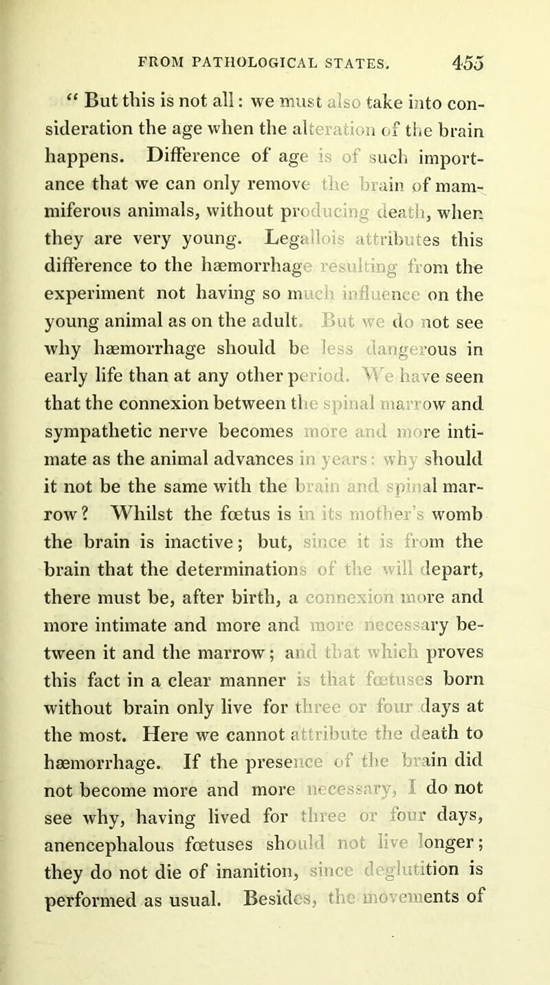 “ But this is not all: we must also take into con- sideration the age when the alteration of the brain happens. Difference of' age is of such import- ance that we can only remove the brain of mam- miferous animals, without prod nem o death, when they are very young. Legallois attributes this difference to the haemorrhage < ing from the experiment not having so m influence on the young animal as on the adult out we do not see why haemorrhage should be less darig< ous in early life than at any other period. V, i ve seen that the connexion between tl dual mar' ow and sympathetic nerve becomes more and more inti- mate as the animal advances in years; win should it not be the same with the b pi al mar- row? Whilst the foetus is in its mother’s womb the brain is inactive; but, nee it is from the brain that the determination the 1 ill lepart, there must be, after birth, a connerdon more and more intimate and more and m . iry be- tween it and the marrow; at ihat which proves this fact in a clear manner is that t s born without brain only live for three or four lays at the most. Here we cannot attribute the death to haemorrhage. If the presence of the brain did not become more and more necessary, do not see why, having lived for three o; four days, anencephalous foetuses should not iiv< onger; they do not die of inanition, since deglutition is performed as usual. Besides, th n•comments of