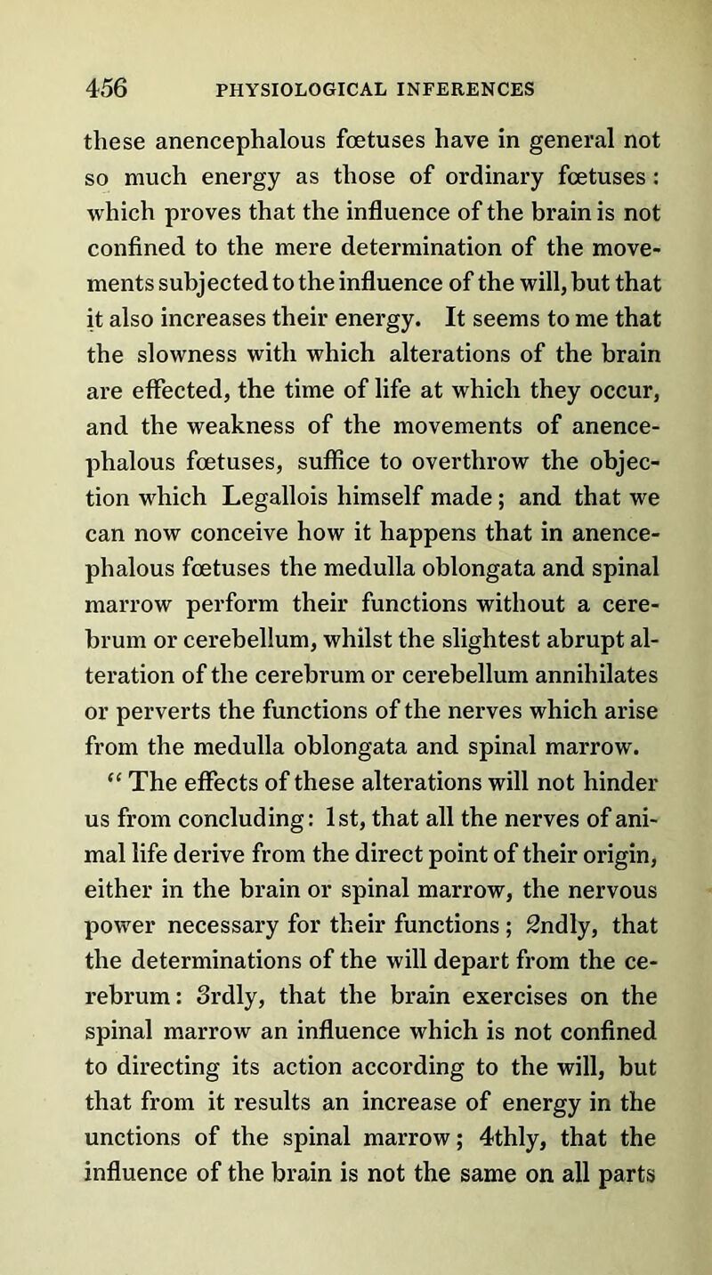 these anencephalous foetuses have in general not so much energy as those of ordinary foetuses: which proves that the influence of the brain is not confined to the mere determination of the move- ments subjected to the influence of the will, but that it also increases their energy. It seems to me that the slowness with which alterations of the brain are effected, the time of life at which they occur, and the weakness of the movements of anence- phalous foetuses, suffice to overthrow the objec- tion which Legallois himself made; and that we can now conceive how it happens that in anence- phalous foetuses the medulla oblongata and spinal marrow perform their functions without a cere- brum or cerebellum, whilst the slightest abrupt al- teration of the cerebrum or cerebellum annihilates or perverts the functions of the nerves which arise from the medulla oblongata and spinal marrow. “ The effects of these alterations will not hinder us from concluding: 1st, that all the nerves of ani- mal life derive from the direct point of their origin, either in the brain or spinal marrow, the nervous power necessary for their functions ; 2ndly, that the determinations of the will depart from the ce- rebrum: 3rdly, that the brain exercises on the spinal marrow an influence which is not confined to directing its action according to the will, but that from it results an increase of energy in the unctions of the spinal marrow; 4thly, that the influence of the brain is not the same on all parts