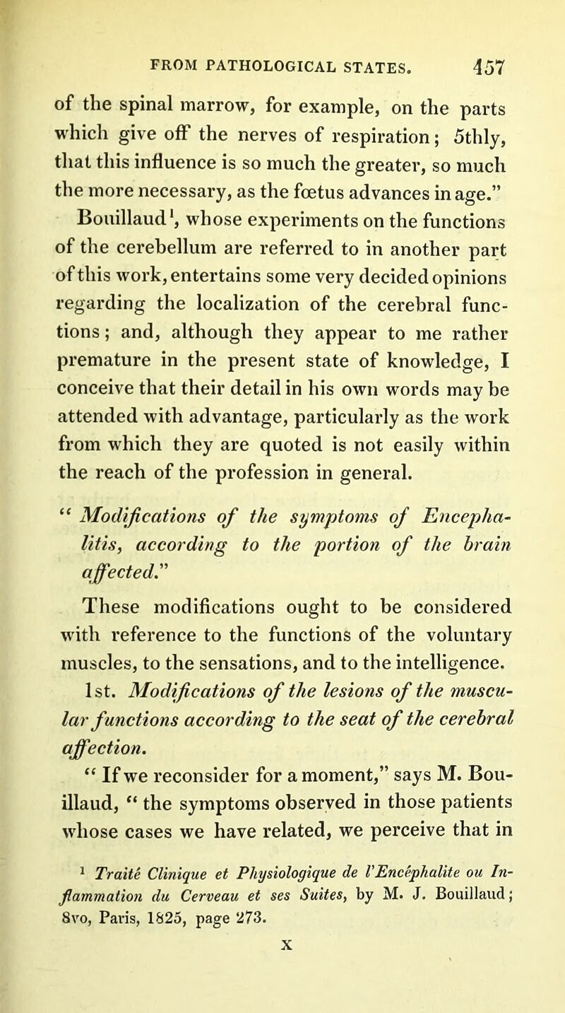 of the spinal marrow, for example, on the parts which give off the nerves of respiration; 5thly, that this influence is so much the greater, so much the more necessary, as the foetus advances in age.” Bouillaud', whose experiments on the functions of the cerebellum are referred to in another part of this work, entertains some very decided opinions regarding the localization of the cerebral func- tions ; and, although they appear to me rather premature in the present state of knowledge, I conceive that their detail in his own words may be attended with advantage, particularly as the work from which they are quoted is not easily within the reach of the profession in general. “ Modifications of the symptoms of Encepha- litis, according to the portion of the brain affected.” These modifications ought to be considered with reference to the functions of the voluntary muscles, to the sensations, and to the intelligence. 1st. Modifications of the lesions of the muscu- lar functions according to the seat of the cerebral affection. “ If we reconsider for a moment,” says M. Bou- illaud, “ the symptoms observed in those patients whose cases we have related, we perceive that in 1 Traite Clinique et Physiologique de VEncephalite ou In- flammation du Cerveau et ses Suites, by M. J. Bouillaud; 8vo, Paris, 1825, page 273. X