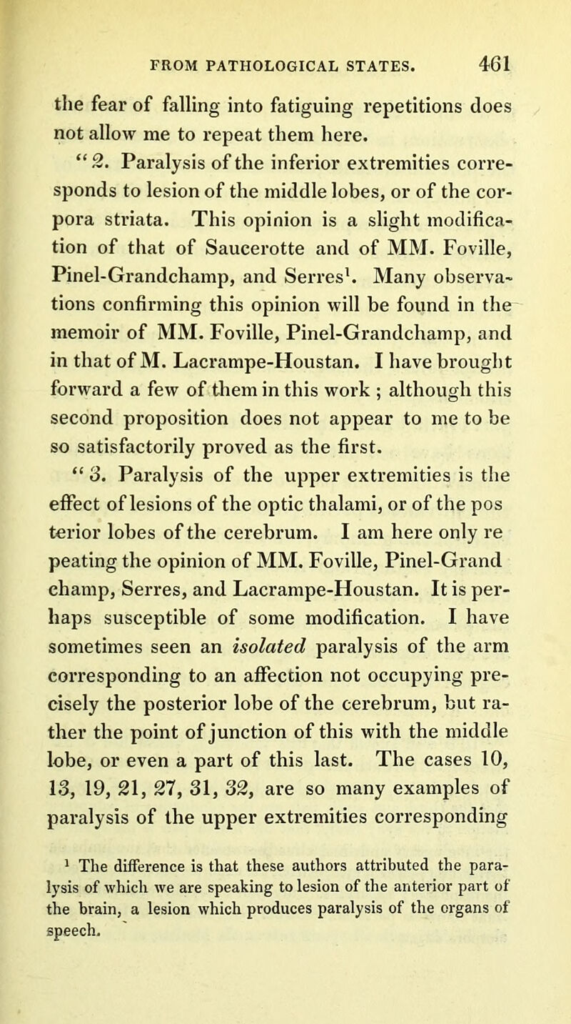 the fear of falling into fatiguing repetitions does not allow me to repeat them here. “ 2. Paralysis of the inferior extremities corre- sponds to lesion of the middle lobes, or of the cor- pora striata. This opinion is a slight modifica- tion of that of Saucerotte and of MM. Foville, Pinel-Grandchamp, and Serves1. Many observa- tions confirming this opinion will be found in the memoir of MM. Foville, Pinel-Grandchamp, and in that of M. Lacrampe-Houstan. I have brought forward a few of them in this work ; although this second proposition does not appear to me to be so satisfactorily proved as the first. “ 3. Paralysis of the upper extremities is the effect of lesions of the optic thalami, or of the pos terior lobes of the cerebrum. I am here only re peating the opinion of MM. Foville, Pinel-Grand champ, Serres, and Lacrampe-Houstan. It is per- haps susceptible of some modification. I have sometimes seen an isolated paralysis of the arm corresponding to an affection not occupying pre- cisely the posterior lobe of the cerebrum, but ra- ther the point of junction of this with the middle lobe, or even a part of this last. The cases 10, 13, 19, 21, 27, 31, 32, are so many examples of paralysis of the upper extremities corresponding 1 The difference is that these authors attributed the para- lysis of which we are speaking to lesion of the anterior part of the brain, a lesion which produces paralysis of the organs of speech.