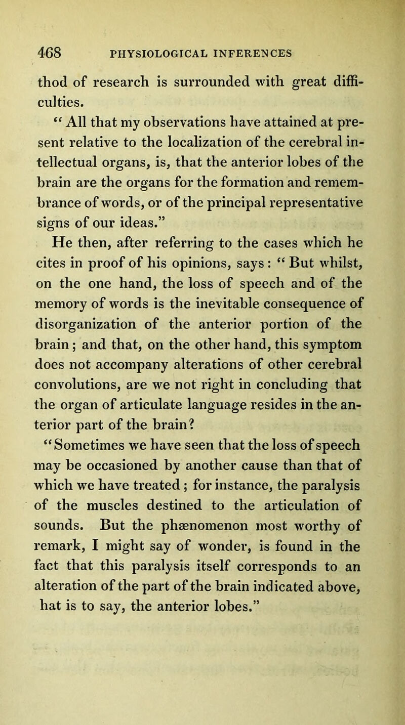 thod of research is surrounded with great diffi- culties. “ All that my observations have attained at pre- sent relative to the localization of the cerebral in- tellectual organs, is, that the anterior lobes of the brain are the organs for the formation and remem- brance of words, or of the principal representative signs of our ideas.” He then, after referring to the cases which he cites in proof of his opinions, says : “ But whilst, on the one hand, the loss of speech and of the memory of words is the inevitable consequence of disorganization of the anterior portion of the brain ; and that, on the other hand, this symptom does not accompany alterations of other cerebral convolutions, are we not right in concluding that the organ of articulate language resides in the an- terior part of the brain? “Sometimes we have seen that the loss of speech may be occasioned by another cause than that of which we have treated; for instance, the paralysis of the muscles destined to the articulation of sounds. But the phaenomenon most worthy of remark, I might say of wonder, is found in the fact that this paralysis itself corresponds to an alteration of the part of the brain indicated above, hat is to say, the anterior lobes.”