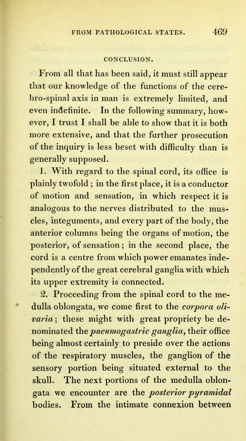 CONCLUSION. From all that has been said, it must still appear that our knowledge of the functions of the cere- bro-spinal axis in man is extremely limited, and even indefinite. In the following summary, how- ever, I trust I shall be able to show that it is both more extensive, and that the further prosecution of the inquiry is less beset with difficulty than is generally supposed. 1. With regard to the spinal cord, its office is plainly twofold ; in the first place, it is a conductor of motion and sensation, in which respect it is analogous to the nerves distributed to the mus- cles, integuments, and every part of the body, the anterior columns being the organs of motion, the posterior, of sensation; in the second place, the cord is a centre from which power emanates inde- pendently of the great cerebral ganglia with which its upper extremity is connected. 2. Proceeding from the spinal cord to the me- dulla oblongata, we come first to the corpora oli- varia; these might with great propriety be de- nominated the.pneumogastric gangliat their office being almost certainly to preside over the actions of the respiratory muscles, the ganglion of the sensory portion being situated external to the skull. The next portions of the medulla oblon- gata we encounter are the posterior pyramidal bodies. From the intimate connexion between