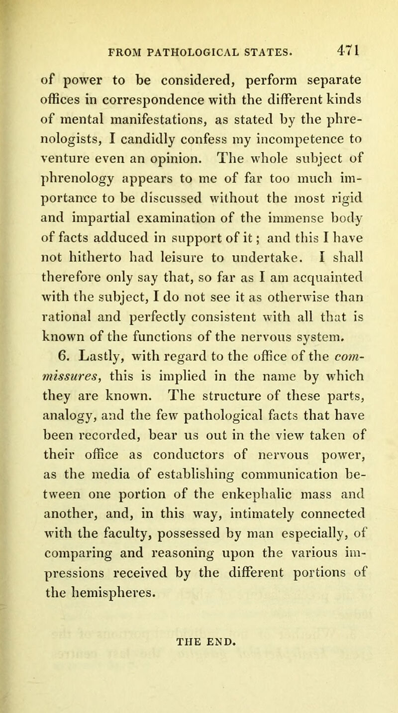 of power to be considered, perform separate offices in correspondence with the different kinds of mental manifestations, as stated by the phre- nologists, I candidly confess my incompetence to venture even an opinion. The whole subject of phrenology appears to me of far too much im- portance to be discussed without the most rigid and impartial examination of the immense body of facts adduced in support of it; and this I have not hitherto had leisure to undertake. I shall therefore only say that, so far as I am acquainted with the subject, I do not see it as otherwise than rational and perfectly consistent with all that is known of the functions of the nervous system. 6. Lastly, with regard to the office of the com- missures, this is implied in the name by which they are known. The structure of these parts, analogy, and the few pathological facts that have been recorded, bear us out in the view taken of their office as conductors of nervous power, as the media of establishing communication be- tween one portion of the enkephalic mass and another, and, in this way, intimately connected with the faculty, possessed by man especially, of comparing and reasoning upon the various im- pressions received by the different portions of the hemispheres. THE END.