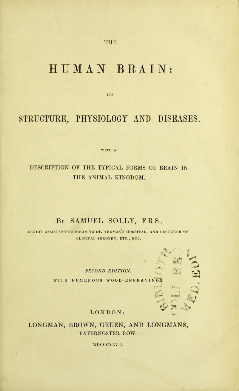 THE HUMAN BEAIN: ITS STRUCTURE, PHYSIOLOGY AND DISEASES, DESCRIPTION OF THE TYPICA.L FORMS OF BRAIN IN THE ANIMAL KINGDOM. By SAMUEL SOLLY, F.R.S., SENIOR ASSISTANT-SURGEON TO ST. THOMAs's HOSPITAL, AND LECTURER ON CLINICAL SURGERY, ETC., ETC. SECOND EDITION. i . WITH NUMEROUS W O O D - E N G R A V 1 N G*^. LONDON: LONGMAN, BROWN, GREEN, AND LONGMANS, PATERNOSTER ROW. MDCCCXLVII.