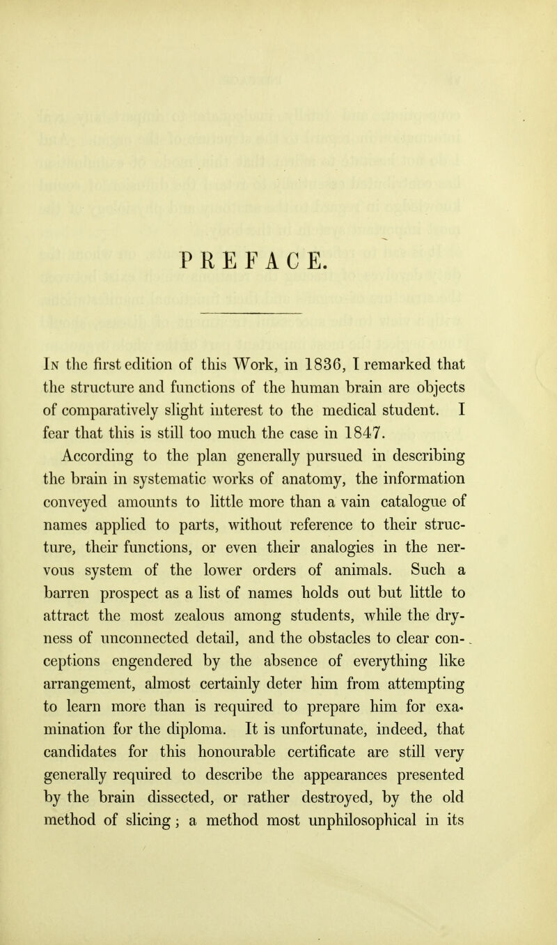 PREFACE. In the first edition of this Work, in 1836, T remarked that the structure and functions of the human brain are objects of comparatively shght interest to the medical student. I fear that this is still too much the case in 1847. According to the plan generally pursued in describing the brain in systematic works of anatomy, the information conveyed amounts to little more than a vain catalogue of names applied to parts, without reference to their struc- ture, their functions, or even their analogies in the ner- vous system of the lower orders of animals. Such a barren prospect as a list of names holds out but little to attract the most zealous among students, while the dry- ness of unconnected detail, and the obstacles to clear con-. ceptions engendered by the absence of everything like arrangement, almost certainly deter him from attempting to learn more than is required to prepare him for exa- mination for the diploma. It is unfortunate, indeed, that candidates for this honourable certificate are still very generally required to describe the appearances presented by the brain dissected, or rather destroyed, by the old method of slicing; a method most unphilosophical in its