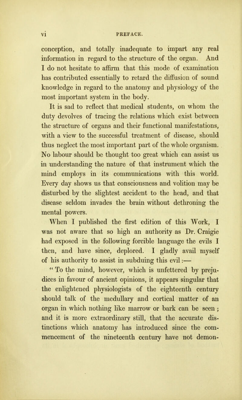 conception, and totally inadequate to impart any real information in regard to the structure of the organ. And I do not hesitate to affirm that this mode of examination has contributed essentially to retard the diffusion of sound knowledge in regard to the anatomy and physiology of the most important system in the body. It is sad to reflect that medical students, on whom the duty devolves of tracing the relations which exist between the structure of organs and their functional manifestations, with a view to the successful treatment of disease, should thus neglect the most important part of the whole organism. No labour should be thought too great which can assist us in understanding the nature of that instrument which the mind employs in its communications with this world. Every day shows us that consciousness and volition may be disturbed by the slightest accident to the head, and that disease seldom invades the brain without dethroning the mental powers. When I published the first edition of this Work, I was not aware that so high an authority as Dr. Craigie had exposed in the following forcible language the evils I then, and have since, deplored. I gladly avail myself of his authority to assist in subduing this evil:—  To the mind, however, which is unfettered by preju- dices in favour of ancient opinions, it appears singular that the enlightened physiologists of the eighteenth century should talk of the medullary and cortical matter of an organ in which nothing like marrow or bark can be seen ; and it is more extraordinary still, that the accurate dis- tinctions which anatomy has introduced since the com- mencement of the nineteenth century have not demon-