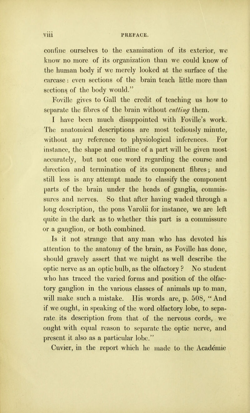 confine ourselves to the examination of its exterior, we know no more of its organization than we could know of the human body if we merely looked at the surface of the carcase: even sections of the brain teach little more than sections of the body would/' Fovillc gives to Gall the credit of teaching us how to separate the fibres of the brain without cutting them. I have been much disappointed with Foville's work. The anatomical descriptions are most tediously minute, without any reference to physiological inferences. For instance, the shape and outline of a part will be given most accurately, but not one word regarding the course and du'ection and termination of its component fibres; and still less is any attempt made to classify the component parts of the brain under the heads of ganglia, commis- sures and nerves. So that after having waded through a long description, the pons Varolii for instance, we are left quite in the dark as to whether this part is a commissure or a ganglion, or both combined. Is it not strange that any man who has devoted his attention to the anatomy of the brain, as Foville has done, should gravely assert that we might as well describe the optic nerve as an optic bulb, as the olfactory ? No student who has traced the varied forms and position of the olfac- tory ganglion in the various classes of animals up to man, will make such a mistake. His words are, p. 508,  And if we ought, in speaking of the word olfactory lobe, to sepa- rate, its description from that of the nervous cords, we ought with equal reason to separate the optic nerve, and present it also as a particular lobe. Cuvier, in the report which he made to the Academic