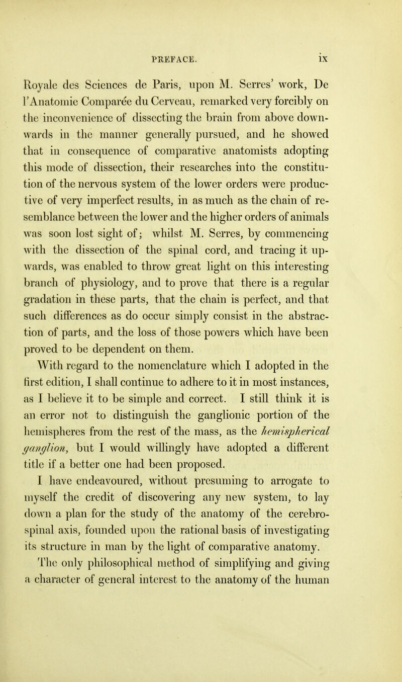 Royale des Sciences de Paris, upon M. Serres' work, De FAnatomie Comparee du Cerveau, remarked very forcibly on the inconvenience of dissecting the brain from above dov^n- wards in the manner generally pursued, and he showed that in consequence of comparative anatomists adopting this mode of dissection, their researches into the constitu- tion of the nervous system of the lower orders were produc- tive of very imperfect results, in as much as the chain of re- semblance between the lower and the higher orders of animals was soon lost sight of; whilst M. Serres, by commencing with the dissection of the spinal cord, and tracing it up- wards, was enabled to throw great light on this interesting branch of physiology, and to prove that there is a regular gradation in these parts, that the chain is perfect, and that such differences as do occur simply consist in the abstrac- tion of parts, and the loss of those powers which have been proved to be dependent on them. With regard to the nomenclature which I adopted in the first edition, I shall continue to adhere to it in most instances, as I believe it to be simple and correct. I still think it is an error not to distinguish the ganglionic portion of the hemispheres from the rest of the mass, as the hemispherical ganglion, but I would willingly have adopted a different title if a better one had been proposed. I have endeavoured, without presuming to arrogate to myself the credit of discovering any new system, to lay down a plan for the study of the anatomy of the cerebro- spinal axis, founded upon the rational basis of investigating its structure in man by the light of comparative anatomy. The only philosophical method of simplifying and giving a character of general interest to the anatomy of the human