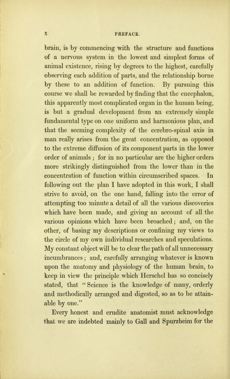 brain, is by commencing with the structure and functions of a nervons system in the lowest and simplest forms of animal existence, rising by degrees to the highest, carefully observing each addition of parts, and the relationship borne by these to an addition of function. By pursuing this course we shall be rewarded by finding that the encephalon, this apparently most complicated organ in the human being, is but a gradual development from an extremely simple fundamental type on one uniform and harmonious plan, and that the seeming complexity of the cerebro-spinal axis in man really arises from the great concentration, as opposed to the extreme diffusion of its component parts in the lower order of animals ; for in no particular are the higher orders more strikingly distinguished from the lower than in the concentration of function within circumscribed spaces. In following out the plan I have adopted in this work, I shall strive to avoid, on the one hand, falling into the error of attempting too minute a detail of all the various discoveries which have been made, and giving an account of all the various opinions which have been broached; and, on the other, of basing my descriptions or confining my views to the circle of my own individual researches and speculations. My constant object will be to clear the path of all unnecessary incumbrances; and, carefully arranging whatever is known upon the anatomy and physiology of the human brain, to keep in view the principle which Herschel has so concisely stated, that  Science is the knowledge of many, orderly and methodically arranged and digested, so as to be attain- able by one. Every honest and erudite anatomist must acknowledge that we are indebted mainly to Gall and Spurzheim for the