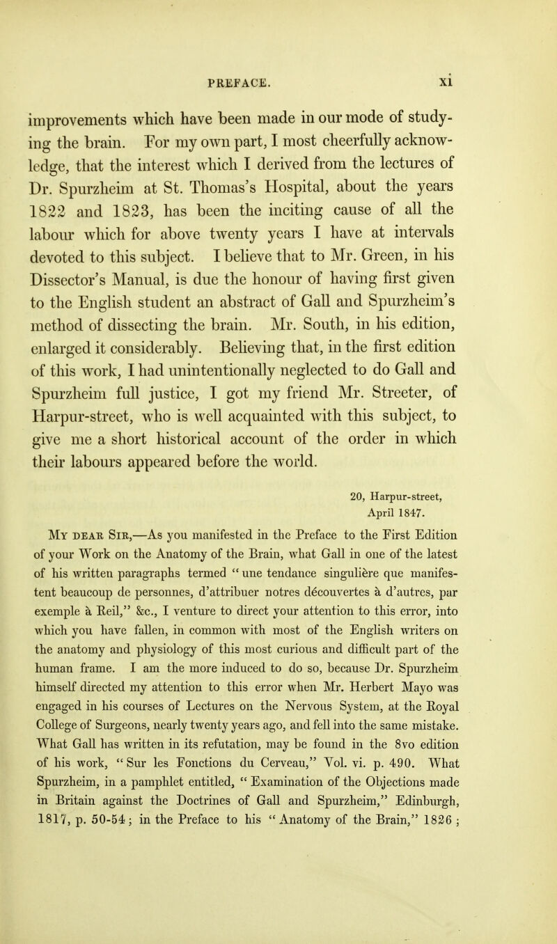 improvements which have been made in our mode of study- ing the brain. For my own part, I most cheerfully acknow- ledge, that the interest which I derived from the lectures of Dr. Spurzheim at St. Thomas's Hospital, about the years 1822 and 1823, has been the inciting cause of all the labour which for above twenty years I have at intervals devoted to this subject. I believe that to Mr. Green, in his Dissector's Manual, is due the honour of having first given to the English student an abstract of Gall and Spurzheim's method of dissecting the brain. Mr. South, in his edition, enlarged it considerably. Believing that, in the first edition of this work, I had unintentionally neglected to do Gall and Spurzheim full justice, I got my friend Mr. Streeter, of Harpur-street, who is well acquainted with this subject, to give me a short historical account of the order in which their labours appeared before the world. 20, Harpur-street, April 1847. My dear Sir,—As you manifested in the Preface to the First Edition of your Work on the Anatomy of the Brain, what Gall in one of the latest of his written paragraphs termed  une tendance singuliere que manifes- tent beaucoup de personnes, d'attribuer notres decouvertes a d'autres, par exemple a Eeil, &c., I ventm-e to dii'ect your attention to this error, into which you have fallen, in common with most of the English writers on the anatomy and physiology of this most curious and difficult part of the human frame. I am the more induced to do so, because Dr. Spurzheim himself directed my attention to this error when Mr. Herbert Mayo was engaged in his courses of Lectures on the Nervous System, at the Eoyal College of Surgeons, nearly twenty years ago, and fell into the same mistake. What Gall has written in its refutation, may be found in the 8vo edition of his work,  Sur les Eonctions du Cerveau, Vol. vi. p. 490. What Spurzheim, in a pamphlet entitled,  Examination of the Objections made in Britain against the Doctrines of Gall and Spurzheim, Edinburgh, 1817, p. 50-54; in the Preface to his  Anatomy of the Brain, 1826 ;