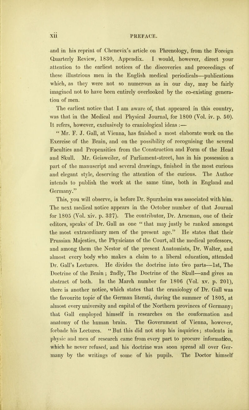 and in his reprint of Chenevix's article on Phrenology, from the Foreign Quarterly Review, 1830, Appendix. I would, however, direct your attention to the earliest notices of the discoveries and proceedings of these illustrious men in the English medical periodicals—publications which, as they were not so numerous as in our day, may be fairly imagined not to have been entirely overlooked by the co-existing genera- tion of men. The earliest notice that I am aware of, that appeared in this country, was that in the Medical and Physical Journal, for 1800 (Vol. iv. p. 50). It refers, however, exclusively to craniological ideas :—  Mr. F. J. Gall, at Vienna, has finished a most elaborate work on the Exercise of the Brain, and on the possibility of recognising the several Faculties and Propensities from the Construction and Form of the Head and Skull. Mr. Geisweiler, of Parliament-street, has in his possession a part of the manuscript and several drawings, finished in the most curious and elegant style, deserving the attention of the curious. The Author intends to publish the work at the same time, both in England and Germany. This, you will observe, is before Dr. Spurzheim was associated with him. The next medical notice appears in the October number of that Journal for 1805 (Yol. xiv. p. 327). The contributor. Dr. Arneman, one of their editors, speaks of Dr. GaU as one  that may justly be ranked amongst the most extraordinary men of the present age. He states that their Prussian Majesties, the Physicians of the Court, all the medical professors, and among them the Nestor of the present Anatomists, Dr. Walter, and almost every body who makes a claim to a liberal education, attended Dr. Gall's Lectures. He divides the doctrine into two parts—1st, The Doctrine of the Brain ; 2ndly, The Doctrine of the Skull—and gives an abstract of both. In the March number for 1806 (Vol. xv. p. 201), there is another notice, which states that the craniology of Dr. Gall was the favourite topic of the German literati, during the summer of 1805, at almost every university and capital of the Northern provinces of Germany; that Gall employed himself in researches on the conformation and anatomy of the human brain. The Government of Vienna, however, forbade his Lectures.  But this did not stop his inquiries; students in physic and men of research came from every part to procure information, which he never refused, and his doctrine was soon spread all over Ger- many by the writings of some of his pupils. The Doctor himself