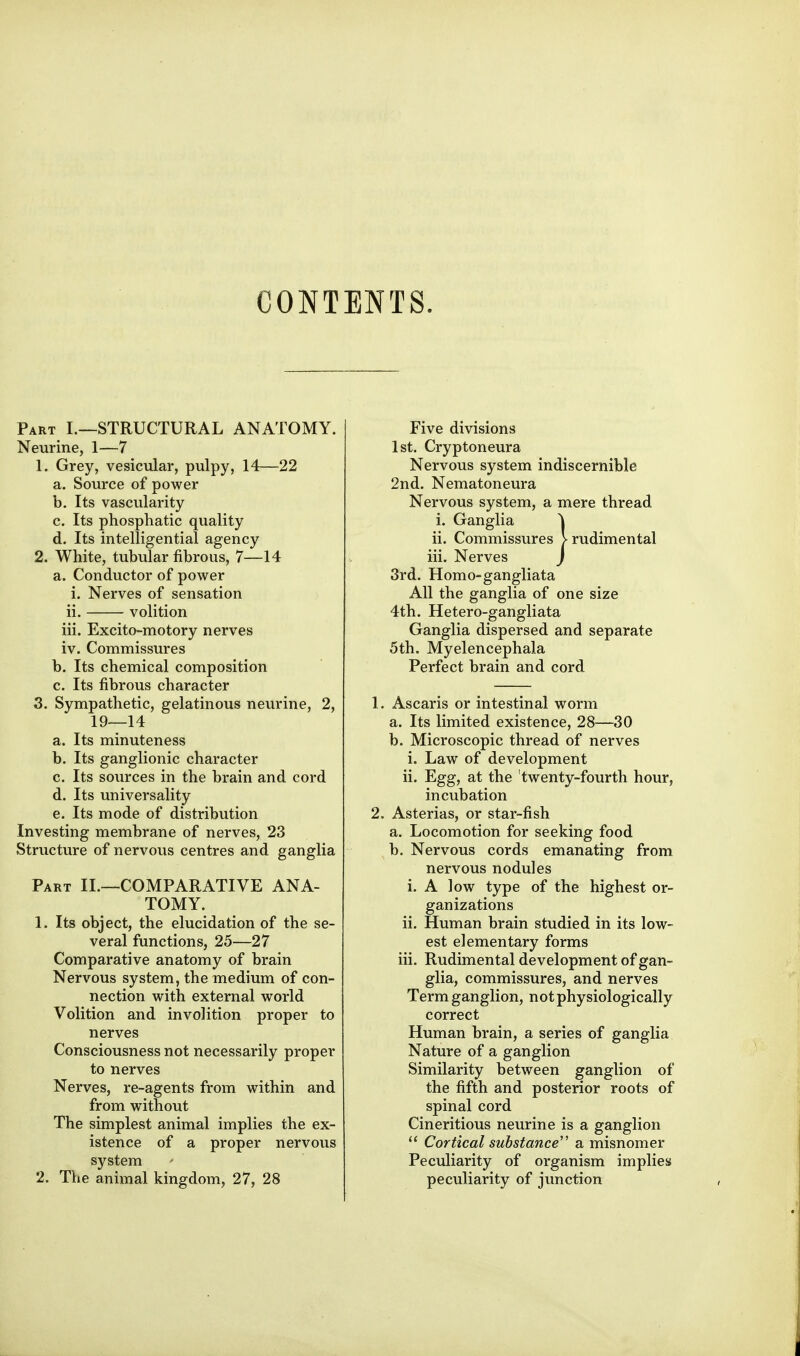 CONTENTS. Part L—STRUCTURAL ANATOMY. Neurine, 1—7 1. Grey, vesicular, pulpy, 14—22 a. Source of power b. Its vascularity c. Its phosphatic quality d. Its intelligential agency 2. White, tubular fibrous, 7—14 a. Conductor of power i. Nerves of sensation ii. volition iii. Excito-motory nerves iv. Commissures b. Its chemical composition c. Its fibrous character 3. Sympathetic, gelatinous nevirine, 2, 19—14 a. Its minuteness b. Its ganglionic character c. Its sources in the brain and cord d. Its universality e. Its mode of distribution Investing membrane of nerves, 23 Structure of nervous centres and ganglia Part II.—COMPARATIVE ANA- TOMY. 1. Its object, the elucidation of the se- veral functions, 25—27 Comparative anatomy of brain Nervous system, the medium of con- nection with external world Volition and involition proper to nerves Consciousness not necessarily proper to nerves Nerves, re-agents from within and from without The simplest animal implies the ex- istence of a proper nervous system 2. The animal kingdom, 27, 28 Five divisions 1st. Cryptoneura Nervous system indiscernible 2nd. Nematoneura Nervous system, a mere thread i. Ganglia ^ ii. Commissures Vrudimental iii. Nerves ) 3rd. Homo-gangliata All the ganglia of one size 4th. Hetero-gangliata Ganglia dispersed and separate 5th. Myelencephala Perfect brain and cord 1. Ascaris or intestinal worm a. Its limited existence, 28—30 b. Microscopic thread of nerves i. Law of development ii. Egg, at the twenty-fourth hour, incubation 2. Asterias, or star-fish a. Locomotion for seeking food b. Nervous cords emanating from nervous nodules i. A low type of the highest or- ganizations ii. Human brain studied in its low- est elementary forms iii. Rudimental development of gan- glia, commissures, and nerves Term ganglion, not physiologically correct Human brain, a series of ganglia Nature of a ganglion Similarity between ganglion of the fifth and posterior roots of spinal cord Cineritious neurine is a ganglion  Cortical substance'' a misnomer Peculiarity of organism implies peculiarity of junction