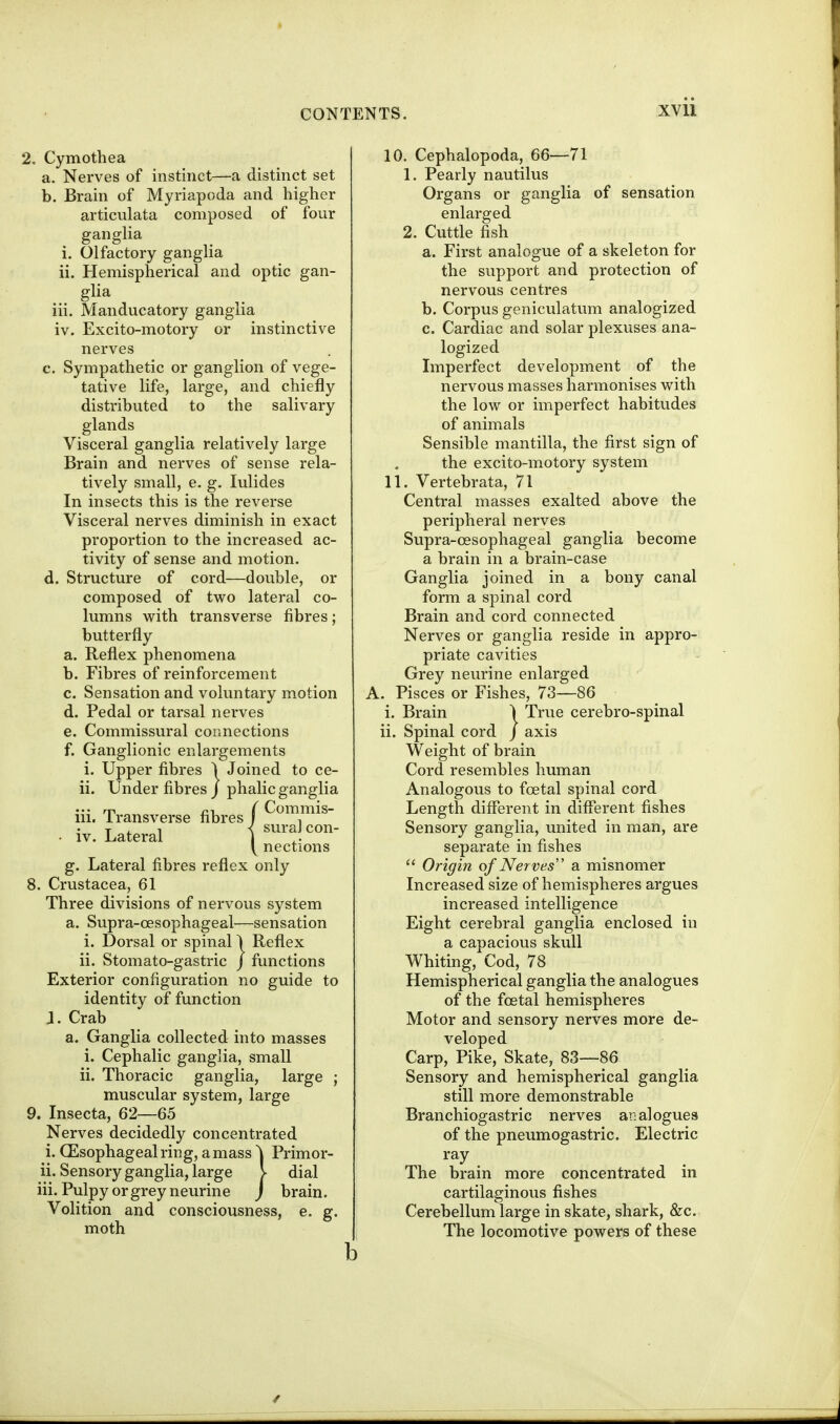 2. Cymothea a. Nerves of instinct—a distinct set b. Brain of Myriapoda and higher articulata composed of four ganglia i. Olfactory ganglia ii. Hemispherical and optic gan- glia iii. Manducatory ganglia iv. Excito-motory or instinctive nerves c. Sympathetic or ganglion of vege- tative life, large, and chiefly distributed to the salivary glands Visceral ganglia relatively large Brain and nerves of sense rela- tively small, e. g. lulides In insects this is the reverse Visceral nerves diminish in exact proportion to the increased ac- tivity of sense and motion. d. Structure of cord—double, or composed of two lateral co- lumns v^ith transverse fibres; butterfly a. Reflex phenomena b. Fibres of reinforcement c. Sensation and voluntary motion d. Pedal or tarsal nerves e. Commissural connections f. Ganglionic enlargements i. Upper fibres I Joined to ce- il. Under fibres j phalic ganglia iii. Transverse fibres f T . ^ i sural con- • IV. Lateral i nections g. Lateral fibres reflex only 8. Crustacea, 61 Three divisions of nervous system a. Supra-oesophageal—sensation i. Dorsal or spinal 1 Reflex ii. Stomato-gastric j functions Exterior configuration no guide to identity of function J. Crab a. Ganglia collected into masses i. Cephalic ganglia, small ii. Thoracic ganglia, large ; muscular system, large 9. Insecta, 62—65 Nerves decidedly concentrated 1. GEsophagealring, amass ^ Primor- ii. Sensory ganglia, large > dial iii. Pulpy or grey neurine ) brain. Volition and consciousness, e. g. moth 10. Cephalopoda, 66—71 1. Pearly nautilus Organs or ganglia of sensation enlarged 2. Cuttle fish a. First analogue of a skeleton for the support and protection of nervous centres b. Corpus geniculatum analogized c. Cardiac and solar plexuses ana- logized Imperfect development of the nervous masses harmonises with the low or imperfect habitudes of animals Sensible mantilla, the first sign of the excito-motory system 11. Vertebrata, 71 Central masses exalted above the peripheral nerves Supra-cesophageal ganglia become a brain in a brain-case Ganglia joined in a bony canal form a spinal cord Brain and cord connected Nerves or ganglia reside in appro- priate cavities Grey neurine enlarged A. Pisces or Fishes, 73—86 i. Brain 1 True cerebro-spinal ii. Spinal cord / axis Weight of brain Cord resembles human Analogous to foetal spinal cord Length different in different fishes Sensory ganglia, united in man, are separate in fishes  Origin of Nerves a misnomer Increased size of hemispheres argues increased intelligence Eight cerebral ganglia enclosed in a capacious skull Whiting, Cod, 78 Hemispherical ganglia the analogues of the foetal hemispheres Motor and sensory nerves more de- veloped Carp, Pike, Skate, 83—86 Sensory and hemispherical ganglia still more demonstrable Branchiogastric nerves analogues of the pneumogastric. Electric ray The brain more concentrated in cartilaginous fishes Cerebellum large in skate, shark, &c. The locomotive powers of these