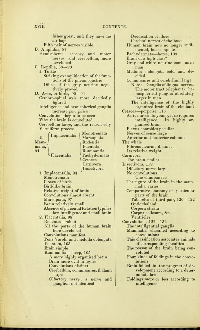 fishes great, and they have no air-bag Fifth pair of nerves visible B. Amphibia, 87 Hemispheres, sensory and motor nerves, and cerebellum, more developed C. Reptilia, 88—90 1. Turtle Striking exemplification of the func- tions of the pneumogastric Office of the grey neurine nega- tively proved D. Aves, or birds, 90—94 Cerebro-spinal axis more decidedly figured Intelligence and hemispherical ganglia increase pari passu Convolutions begin to be seen Why the brain is convoluted Cerebellum large, and the reason why Vermiform process E^j 1 , T r Monotremata implacentalia < ^.^^ • , ^ \Marsupiata Mam- j TRodentia malia, \ Edentata 94. I Ruminantia Placentalia ( Pachydermata Cetacea Carnivora Insectivora 1. Implacentalia, 94 Monotremata Cloaca of birds Bird-like brain Relative weight of brain Convolutions almost absent Marsupiata, 97 Brain relatively small Absence of placental foetation typifies low intelligence and small brain 2. Placentalia, 98 Rodentia—rabbit All the parts of the human brain here developed Convolutions manifest Pons Varolii and medulla oblongata Edentata, 103 Brain simple Ruminantia—sheep, 105 A more highly organised brain Brain more oval in figure Convolutions distinct Cerebellum, commissures, thalami large Olfactory nerve; a nerve and ganglion not identical Decussation of fibres • Cerebral nerves of the base Human brain now no longer rudi- mental, but complete Pachydermata—horse, 109 Brain of a high class* Grey and white neurine same as in man Medulla oblongata bold and de- cided Commissures and cerebellum large Note:—Ganglia of lingual nerves. The motor tract (elephant): he- mispherical ganglia absolutely larger in man The intelligence of the highly organised brain of the elephant Cetacea—porpoise, 115 As it nurses its young, it so requires intelligence. Its highly or- ganised brain Plexus choroides peculiar Nerves of sense large Anterior and posterior columns The whale Fibrous neurine distinct Its relative weight Carnivora The brain similar Insectivora, 119 Olfactory nerve large No convolutions The chimpanzee The figure of the brain in the mam- malia varies Comparative anatomy of particular parts of the brain Tubercles of third pair, 120—122 Optic thalami Corpora striata Corpus callosum, &c. Ventricles Convolutions, 122—132 The intelligential ganglia Mammalia classified according to convolutions This classification associates animals of corresponding faculties The reason of the brain being con- voluted Four kinds of foldings in the convo- lutions Brain folded in the progress of de- velopment according to a deter- minate law Foldings more or less according to intelligence