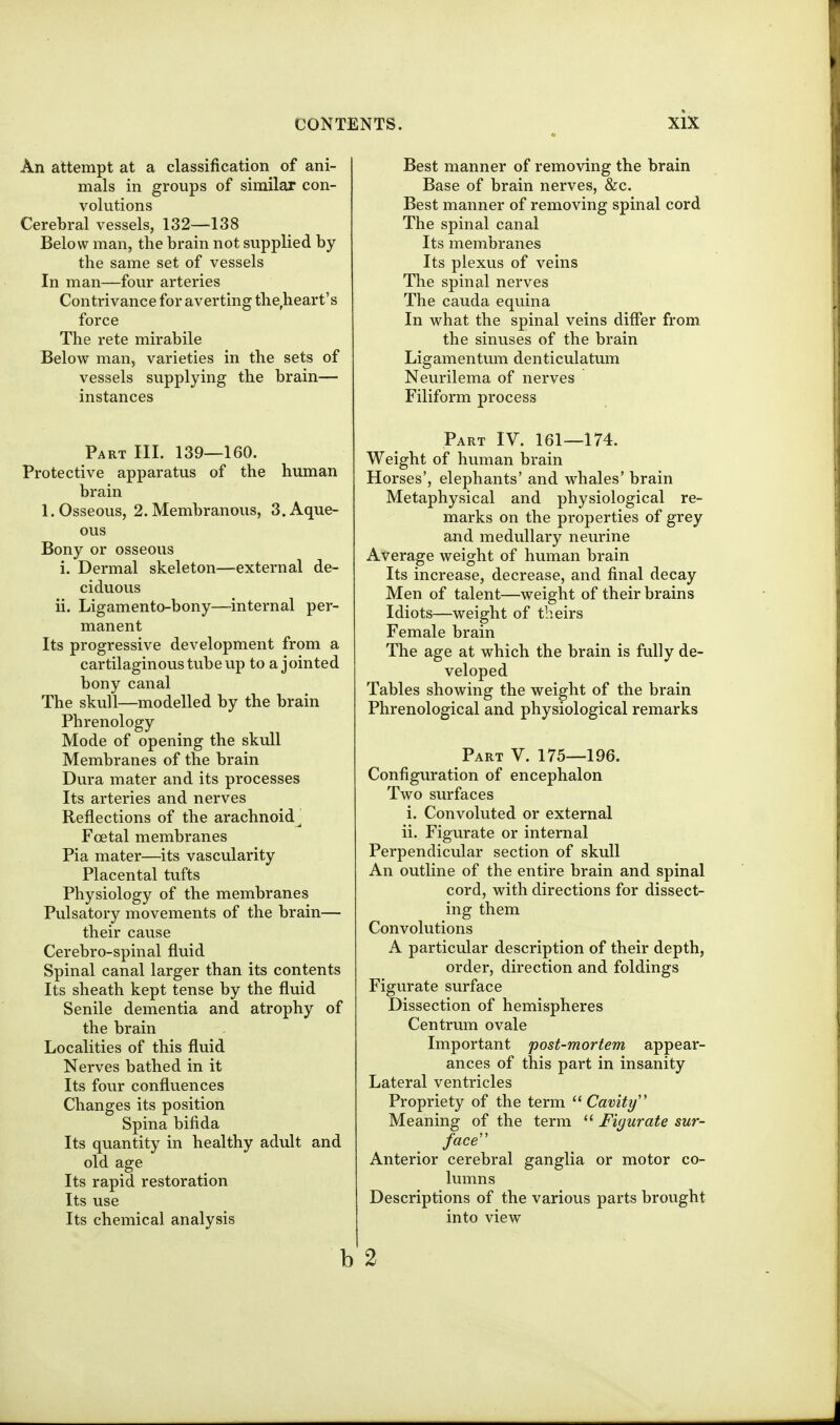 An attempt at a classification of ani- mals in groups of similar con- volutions Cerebral vessels, 132—138 Below man, the brain not supplied by the same set of vessels In man—four arteries Contrivance for averting the,heart's force The rete mirabile Below man, varieties in the sets of vessels supplying the brain— instances Part III. 139—160. Protective apparatus of the human brain 1. Osseous, 2. Membranous, 3. Aque- ous Bony or osseous i. Dermal skeleton—external de- ciduous ii. Ligamento-bony—internal per- manent Its progressive development from a cartilaginous tube up to a jointed bony canal The skull—modelled by the brain Phrenology Mode of opening the skull Membranes of the brain Dura mater and its processes Its arteries and nerves Reflections of the arachnoid^ Foetal membranes Pia mater—its vascularity Placental tufts Physiology of the membranes Pulsatory movements of the brain— their cause Cerebro-spinal fluid Spinal canal larger than its contents Its sheath kept tense by the fluid Senile dementia and atrophy of the brain Localities of this fluid Nerves bathed in it Its four confluences Changes its position Spina bifida Its quantity in healthy adult and old age Its rapid restoration Its use Its chemical analysis Best manner of removing the brain Base of brain nerves, &c. Best manner of removing spinal cord The spinal canal Its membranes Its plexus of veins The spinal nerves The Cauda equina In what the spinal veins differ from the sinuses of the brain Ligamentum denticulatum Neurilema of nerves Filiform process Part IV. 161—174. Weight of human brain Horses', elephants' and whales' brain Metaphysical and physiological re- marks on the properties of grey and medullary neurine Average weight of human brain Its increase, decrease, and final decay Men of talent—weight of their brains Idiots—weight of theirs Female brain The age at which the brain is fully de- veloped Tables showing the weight of the brain Phrenological and physiological remarks Part V. 175—196. Configuration of encephalon Two surfaces i. Convoluted or external ii. Figurate or internal Perpendicular section of skull An outline of the entire brain and spinal cord, with directions for dissect- ing them Convolutions A particular description of their depth, order, direction and foldings Figurate surface Dissection of hemispheres Centrum ovale Important post-mortem appear- ances of this part in insanity Lateral ventricles Propriety of the term  Cavity ' Meaning of the term  Fiyurate sur- face'' Anterior cerebral ganglia or motor co- lumns Descriptions of the various parts brought into view b 2