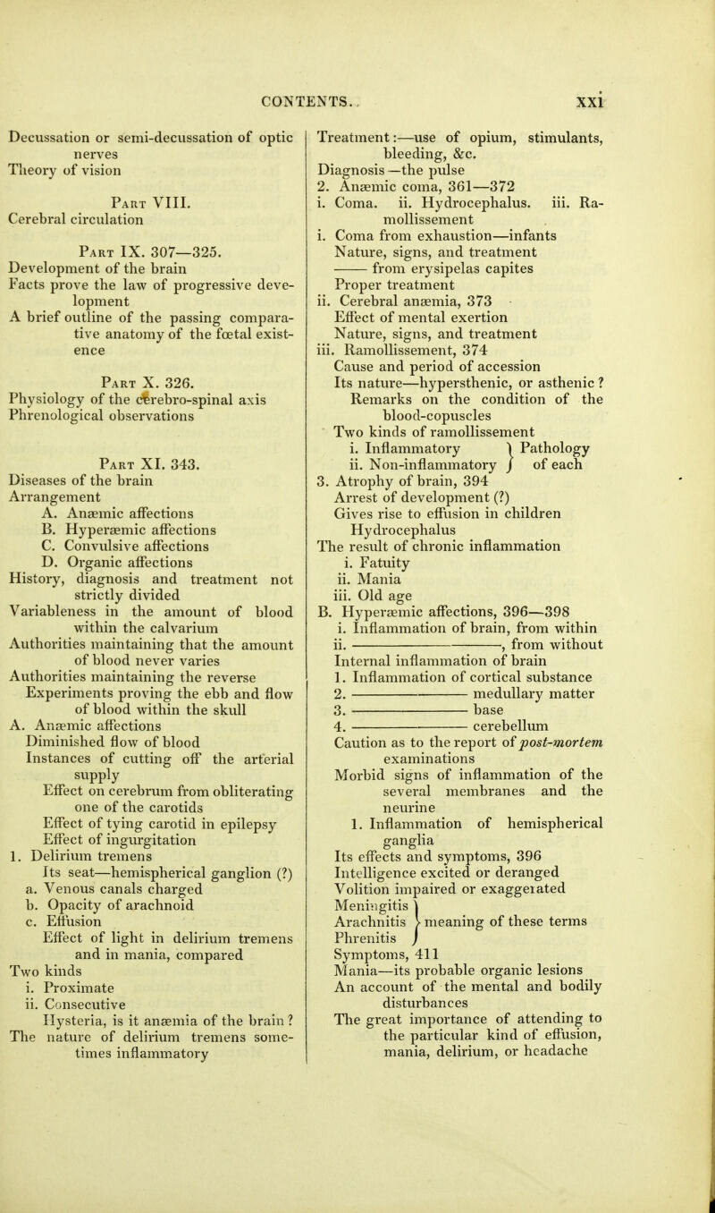 Decussation or semi-decussation of optic nerves Tiieory of vision Part VIII. Cerebral circulation Part IX. 307—325. Development of the brain Facts prove the law of progressive deve- lopment A brief outline of the passing compara- tive anatomy of the foetal exist- ence Part X. 326. Physiology of the cterebro-spinal axis Phrenological observations Part XI. 343. Diseases of the brain Arrangement A. Anaemic affections B. Hyperaemic affections C. Convulsive affections D. Organic affections History, diagnosis and treatment not strictly divided Variableness in the amount of blood within the calvarium Authorities maintaining that the amount of blood never varies Authorities maintaining the reverse Experiments proving the ebb and flow of blood within the skvdl A. Anaemic affections Diminished flow of blood Instances of cutting off the arterial supply Effect on cerebrum from obliterating one of the carotids Effect of tying carotid in epilepsy Effect of ingurgitation 1. Delirium tremens Its seat—hemispherical ganglion (?) a. Venous canals charged b. Opacity of arachnoid c. Effusion Effect of light in delirium tremens and in mania, compared Two kinds i. Proximate ii. Consecutive Hysteria, is it anaemia of the brain ? The nature of delirium tremens some- times inflamm.atory Treatment:—use of opium, stimulants, bleeding, &c. Diagnosis—the pulse 2. Anaemic coma, 361—372 i. Coma. ii. Hydrocephalus, iii. Ra- moUissement i. Coma from exhaustion—infants Nature, signs, and treatment from erysipelas capites Proper treatment ii. Cerebral anaemia, 373 - Effect of mental exertion Nature, signs, and treatment iii. Ramollissement, 374 Cause and period of accession Its nature—hypersthenic, or asthenic ? Remarks on the condition of the blood-copuscles Two kinds of ramollissement i. Inflammatory ) Pathology ii. Non-inflammatory j of each 3. Atrophy of brain, 394 Arrest of development (?) Gives rise to effusion in children Hydrocephalus The result of chronic inflammation i. Fatuity ii. Mania iii. Old age B. Hyperaemic affections, 396—398 i. Inflammation of brain, from within ii. , from without Internal inflammation of brain 1. Inflammation of cortical substance 2. medullary matter 3. base 4. cerebellum Caution as to the report of post-mortem examinations Morbid signs of inflammation of the several membranes and the neurine 1. Inflammation of hemispherical ganglia Its effects and symptoms, 396 Intelligence excited or deranged Volition impaired or exaggerated Meni'igitis \ Arachnitis > meaning of these terms Phrenitis j Symptoms, 411 Mania—its probable organic lesions An account of the mental and bodily disturbances The great importance of attending to the particular kind of effusion, mania, delirium, or headache