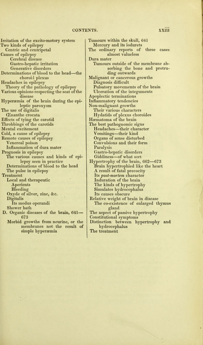 Irritation of the excito-motory system Two kinds of epilepsy Centric and centripetal Causes of epilepsy Cerebral disease Gastro-hepatic irritation Generative disorders Determinations of blood to the head—the choroid plexus Headaches in epilepsy Theory of the pathology of epilepsy Various opinions respecting the seat of the disease Hypersemia of the brain during the epi- leptic paroxysm The use of digitalis CEnanthe crocata Effects of tying the carotid Throbbings of the carotids Mental excitement Cold, a cause of epilepsy Remote causes of epilepsy Venereal poison Inflammation of dura mater Prognosis in epilepsy The various causes and kinds of epi- lepsy seen in practice Determinations of blood to the head The pulse in epilepsy Treatment Local and therapeutic Aperients Bleeding Oxyde of silver, zinc, &c. Digitalis Its modus operandi Shower bath D. Organic diseases of the brain, 641— 673 Morbid growths from neurine, or the membranes not the result of simple hypersemia Tumours within the skull, 641 Mercury and its iodurets The ordinary reports of these cases almost valueless Dura mater Tumours outside of the membrane ab- sorbing the bone and protru- ding outwards Malignant or cancerous growths Diagnosis difficult Pulsatory movements of the brain Ulceration of the integuments Apoplectic terminations Inflammatory tendencies Non-malignant growths Their various characters Hydatids of plexus choroides Haematoma of the brain The best pathognomic signs Headaches—their character Vomitings—their kind Organs of sense disturbed Convulsions and their form Paralysis G astro-hepatic disorders Giddiness—of what sort Hypertrophy of the brain, 662—673 Brain hypertrophied like the heart A result of fatal precocity Its post-mortem character Induration of the brain The kinds of hypertrophy Simulates hydrocephalus Its causes obscure Relative weight of brain in disease The co-existence of enlarged thymus gland The aspect of passive hypertrophy Constitutional symptoms Distinction between hypertrophy and hydrocephalus The treatment