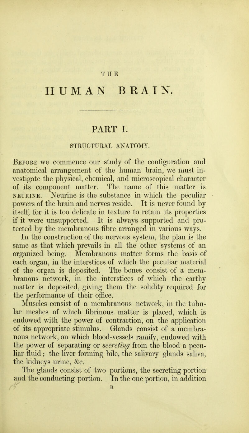 THE HUMAN BRAIN. PART 1. STEUCTUEAL ANATOMY. Befoue we commence our study of the configuration and anatomical arrangement of the human brain, we must in- vestigate the physical, chemical, and microscopical character of its component matter. The name of this matter is NEURiNE. Neurine is the substance in which the peculiar powers of the brain and nerves reside. It is never found by itself, for it is too delicate in texture to retain its properties if it were unsupported. It is always supported and pro- tected by the membranous fibre arranged in various ways. In the construction of the nervous system, the plan is the same as that which prevails in all the other systems of an organized being. Membranous matter forms the basis of each organ, in the interstices of which the peculiar material of the organ is deposited. The bones consist of a mem- branous network, in the interstices of which the earthy matter is deposited, giving them the solidity required for the performance of their ofiice. Muscles consist of a membranous network, in the tubu- lar meshes of which fibrinous matter is placed, which is endowed with the power of contraction, on the application of its appropriate stimulus. Glands consist of a membra- nous network, on which blood-vessels ramify, endowed with the power of separating or secreting from the blood a pecu- liar fluid; the liver forming bile, the salivary glands saliva, the kidneys urine, &c. The glands consist of two portions, the secreting portion and the conducting portion. In the one portion, in addition B