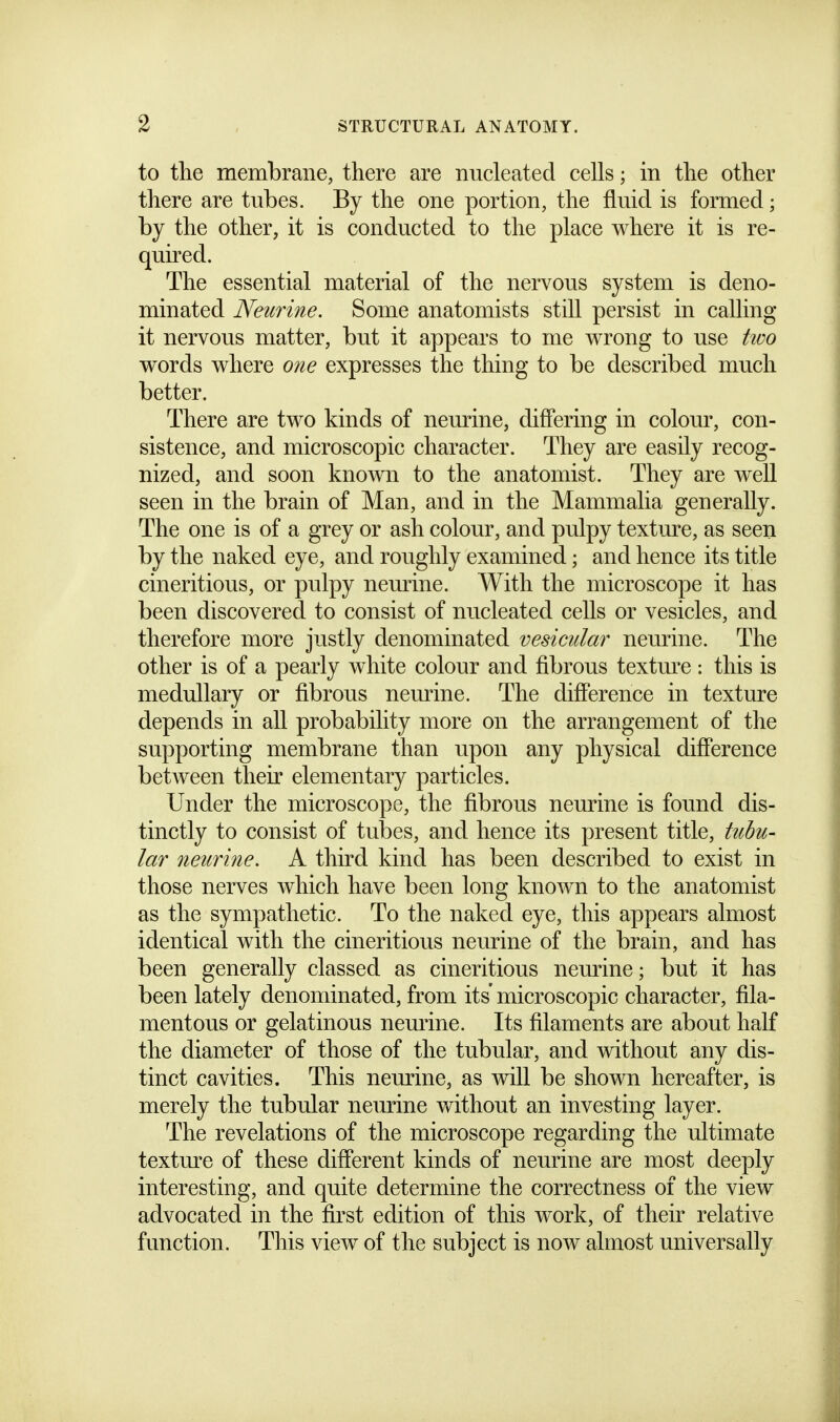 to the membrane, there are nucleated cells; in the other there are tubes. By the one portion, the fluid is formed; by the other, it is conducted to the place where it is re- quired. The essential material of the nervous system is deno- minated Neurine. Some anatomists still persist in calling it nervous matter, but it appears to me wrong to use tioo words where one expresses the thing to be described much better. There are two kinds of neurine, differing in colour, con- sistence, and microscopic character. They are easily recog- nized, and soon known to the anatomist. They are well seen in the brain of Man, and in the Mammalia generally. The one is of a grey or ash colour, and pulpy textmx, as seen by the naked eye, and roughly examined; and hence its title cineritious, or pulpy neurine. With the microscope it has been discovered to consist of nucleated cells or vesicles, and therefore more justly denominated vesicular neurine. The other is of a pearly white colour and fibrous textm'e : this is medullary or fibrous nemdne. The difference in texture depends in all probability more on the arrangement of the supporting membrane than upon any physical difference between their elementary particles. Under the microscope, the fibrous neurine is found dis- tinctly to consist of tubes, and hence its present title, tuhu- lar neurine. A third kind has been described to exist in those nerves which have been long known to the anatomist as the sympathetic. To the naked eye, this appears almost identical with the cineritious neurine of the brain, and has been generally classed as cineritious nemine; but it has been lately denominated, from its' microscopic character, fila- mentous or gelatinous nemine. Its filaments are about half the diameter of those of the tubular, and wdthout any dis- tinct cavities. This neurine, as will be shown hereafter, is merely the tubular neiu-ine without an investing layer. The revelations of the microscope regarding the ultimate textm-e of these different kinds of neurine are most deeply interesting, and quite determine the correctness of the view advocated in the first edition of this work, of their relative function. This view of the subject is now almost universally