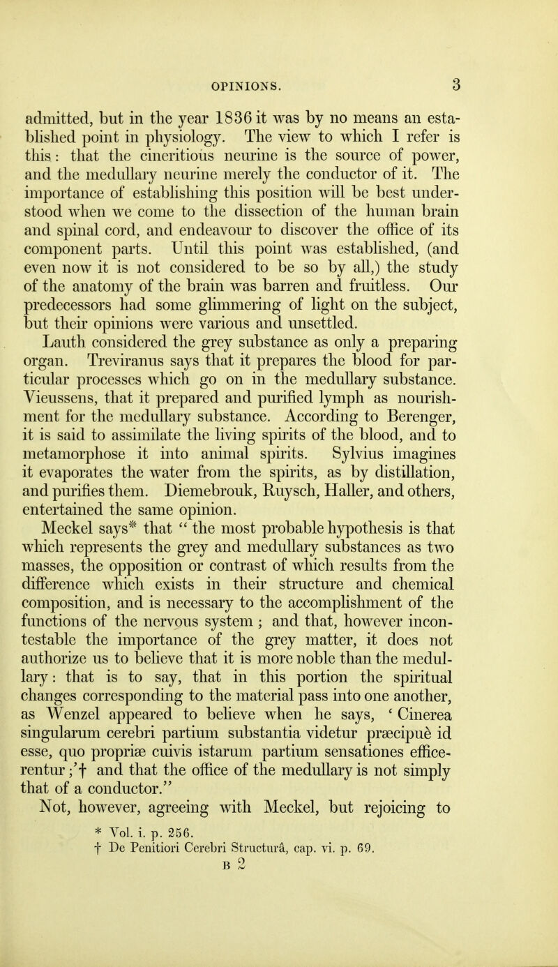 admitted, but in the year 1836 it was by no means an esta- blished point in physiology. The view to which I refer is this: that the cineritious nemine is the source of power, and the medullary neurine merely the conductor of it. The importance of establishing this position will be best under- stood when we come to the dissection of the human brain and spinal cord, and endeavour to discover the office of its component parts. Until this point was established, (and even now it is not considered to be so by all,) the study of the anatomy of the brain was barren and fruitless. Om' predecessors had some glimmering of light on the subject, but their opinions were various and unsettled. Lauth considered the grey substance as only a preparing organ. Treviranus says that it prepares the blood for par- ticular processes which go on in the medullary substance. Vieussens, that it prepared and purified lymph as nourish- ment for the medullary substance. According to Berenger, it is said to assimilate the living spirits of the blood, and to metamorphose it into animal spirits. Sylvius imagines it evaporates the water from the spirits, as by distillation, and purifies them. Diemebrouk, Ruysch, Haller, and others, entertained the same opinion. Meckel says* that  the most probable hypothesis is that which represents the grey and medullary substances as two masses, the opposition or contrast of which results from the difference which exists in their structure and chemical composition, and is necessary to the accomplishment of the functions of the nervous system ; and that, however incon- testable the importance of the grey matter, it does not authorize us to believe that it is more noble than the medul- lary : that is to say, that in this portion the spiritual changes corresponding to the material pass into one another, as Wenzel appeared to believe when he says, * Cinerea singularum cerebri partium substantia videtur prsecipu^ id esse, quo propriae cuivis istarum partium sensationes effice- rentur ;'f and that the office of the medullary is not simply that of a conductor. Not, however, agreeing with Meckel, but rejoicing to * Vol. i. p. 256. f De Penitiori Cerebri Structura, cap. vi. p. 69. B 2