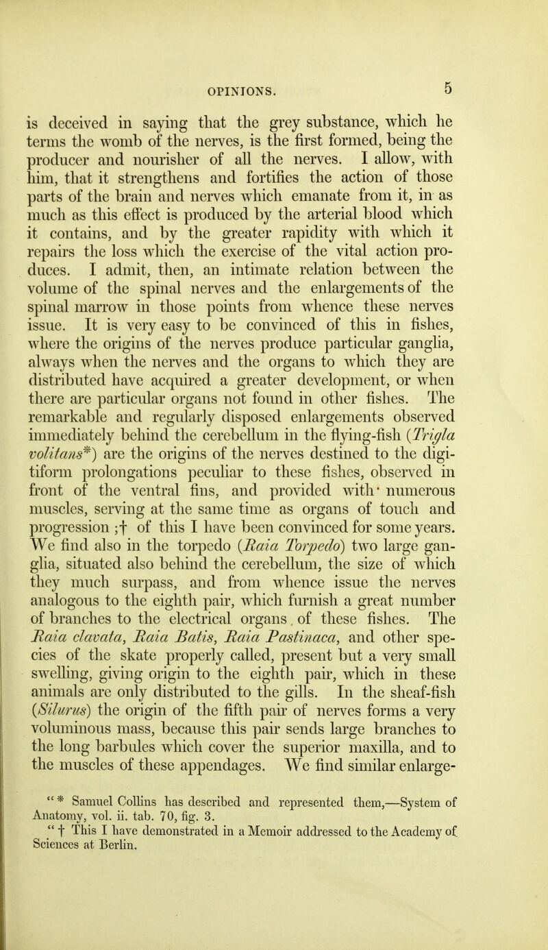 is deceived in saying tliat tlie grey substance, which he terms the womb of the nerves, is the first formed, being the producer and nourisher of all the nerves. I allow, with him, that it strengthens and fortifies the action of those parts of the brain and nerves which emanate from it, in as much as this efi'ect is produced by the arterial blood which it contains, and by the greater rapidity with which it repairs the loss which the exercise of the vital action pro- duces. I admit, then, an intimate relation between the volume of the spinal nerves and the enlargements of the spinal marrow in those points from whence these nerves issue. It is very easy to be convinced of this in fishes, where the origins of the nerves produce particular ganglia, always when the nerves and the organs to which they are distributed have acquired a greater development, or when there are particular organs not found in other fishes. The remarkable and regularly disposed enlargements observed immediately behind the cerebellum in the flying-fish {Trigla volitans^) are the origins of the nerves destined to the digi- tiform prolongations peculiar to these fishes, observed in front of the ventral fins, and provided with* numerous muscles, serving at the same time as organs of touch and progression ;t of this I have been convinced for some years. We find also in the torpedo (Maia Torjjedo) two large gan- glia, situated also behind the cerebellum, the size of which they much surpass, and from whence issue the nerves analogous to the eighth pair, which furnish a great number of branches to the electrical organs of these fishes. The Raia clavata, Baia Batis, Raia Pastinaca, and other spe- cies of the skate properly called, present but a very small swelling, giving origin to the eighth pair, which in these animals are only distributed to the gills. In the sheaf-fish {Silurus) the origin of the fifth pair of nerves forms a very voluminous mass, because this pair sends large branches to the long barbules which cover the superior maxilla, and to the muscles of these appendages. We find similar enlarge-  * Samuel Collins has described and represented them,—System of Anatomy, vol. ii. tab. 70, fig. 3. t This I have demonstrated in a Memoir addressed to the Academy o^ Sciences at Berlin.