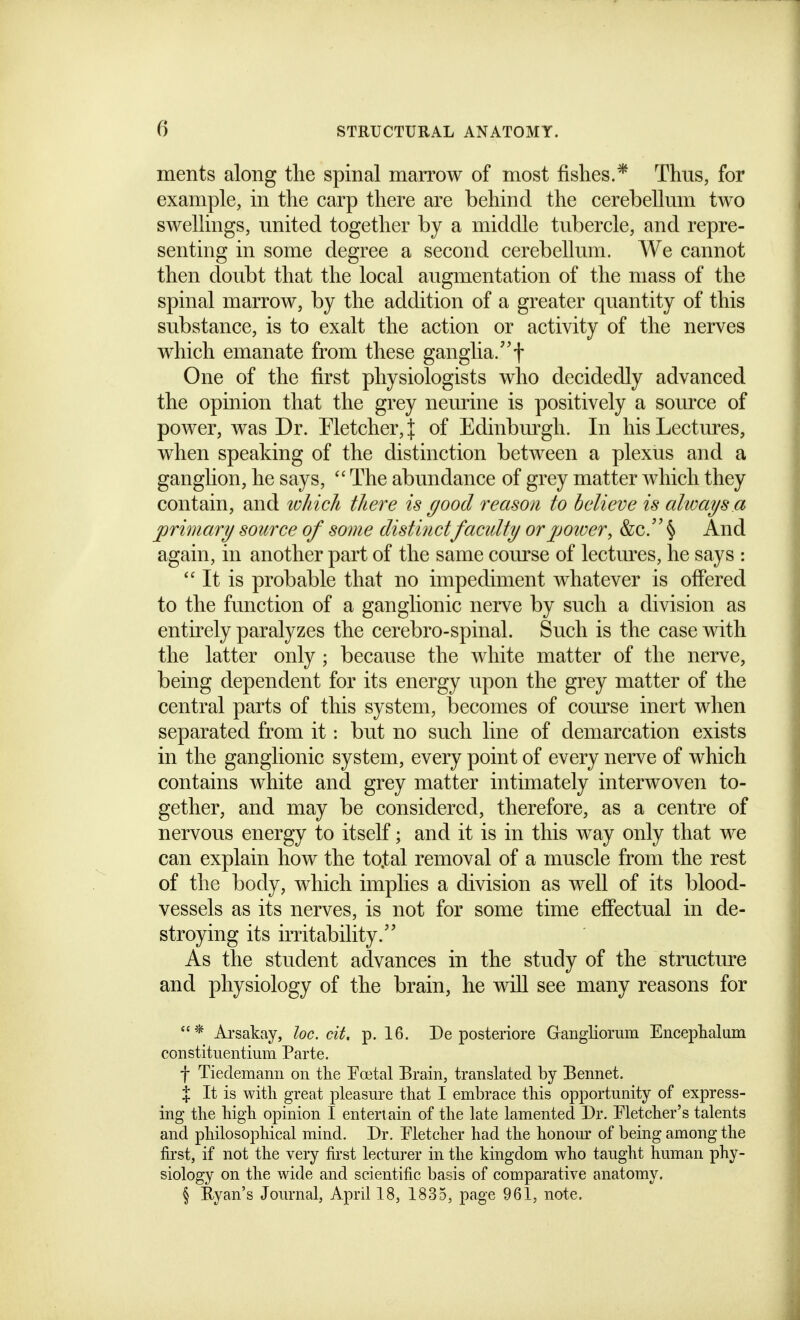 ments along the spinal marrow of most fislies.* Thus, for example, in the carp there are behind the cerebellum two swellings, united together by a middle tubercle, and repre- senting in some degree a second cerebellum. We cannot then doubt that the local augmentation of the mass of the spinal marrow, by the addition of a greater quantity of this substance, is to exalt the action or activity of the nerves which emanate from these ganglia, One of the first physiologists who decidedly advanced the opinion that the grey neurine is positively a source of power, was Dr. Metcher,J of Edinbiu-gh. In his Lectures, when speaking of the distinction between a plexus and a ganglion, he says, The abundance of grey matter which they contain, and w/iick there is good reason to believe is always.a primary source of some distinctfaculty orjjoioer, &c.'' § And again, in another part of the same course of lectures, he says :  It is probable that no impediment whatever is offered to the fu.nction of a ganglionic nerve by such a division as entirely paralyzes the cerebro-spinal. Such is the case with the latter only ; because the white matter of the nerve, being dependent for its energy upon the grey matter of the central parts of this system, becomes of com^se inert when separated from it: but no such line of demarcation exists in the ganglionic system, every point of every nerve of which contains white and grey matter intimately interwoven to- gether, and may be considered, therefore, as a centre of nervous energy to itself; and it is in this way only that we can explain how the to.tal removal of a muscle from the rest of the body, which implies a division as well of its blood- vessels as its nerves, is not for some time effectual in de- stroying its irritability.'' As the student advances in the study of the structm^e and physiology of the brain, he will see many reasons for Arsakay, loc. cit, p. 16. De posteriore Gaiigliorum Encephalum constituentium Parte. f Tiedemann on the Foetal Brain, translated by Bennet. X It is with great pleasure that I embrace this opportunity of express- ing the high opinion I entertain of the late lamented Dr. Fletcher's talents and philosophical mind. Dr. Fletcher had the honom* of being among the first, if not the very first lecturer in the kingdom who taught human phy- siology on the wide and scientific basis of comparative anatomy. § Evan's Journal, April 18, 1835, page 961, note.