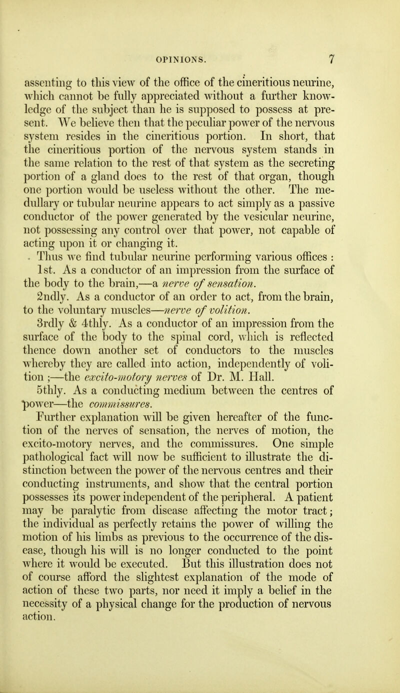 assenting to this view of the office of the cineritious neurine, which cannot be fully appreciated without a fiu'ther know- ledge of the subject than he is supposed to possess at pre- sent. We believe then that the peculiar power of the nervous system resides in the cineritious portion. In short, that the cineritious portion of the nervous system stands in the same relation to the rest of that system as the secreting portion of a gland does to the rest of that organ, though one portion would be useless without the other. The me- dullary or tubular neurine appears to act simply as a passive conductor of the power generated by the vesicular neurine, not possessing any control over that power, not capable of acting upon it or changing it. . Thus we find tubular neurine performing various offices : 1st. As a conductor of an impression from the surface of the body to the brain,—a nerve of sensation. 2ndly. As a conductor of an order to act, from the brain, to the voluntary muscles—nerve of volition. 3rdly & 4tlily. As a conductor of an impression from the surface of the body to the spinal cord, which is reflected thence down another set of conductors to the muscles whereby they are called into action, independently of voli- tion ;—the excito-motory nerves of Dr. M. Hall. 5thly. As a conducting medium between the centres of power—^the commissures. Fm^ther explanation will be given hereafter of the func- tion of the nerves of sensation, the nerves of motion, the excito-motory nerves, and the commissures. One simple pathological fact will now be sufficient to illustrate the di- stinction between the power of the nervous centres and their conducting instruments, and show that the central portion possesses its power independent of the peripheral. A patient may be paralytic from disease affecting the motor tract; the individual as perfectly retains the power of willing the motion of his limbs as previous to the occurrence of the dis- ease, though his will is no longer conducted to the point where it would be executed. But this illustration does not of course afford the slightest explanation of the mode of action of these two parts, nor need it imply a belief in the necessity of a physical change for the production of nervous action.