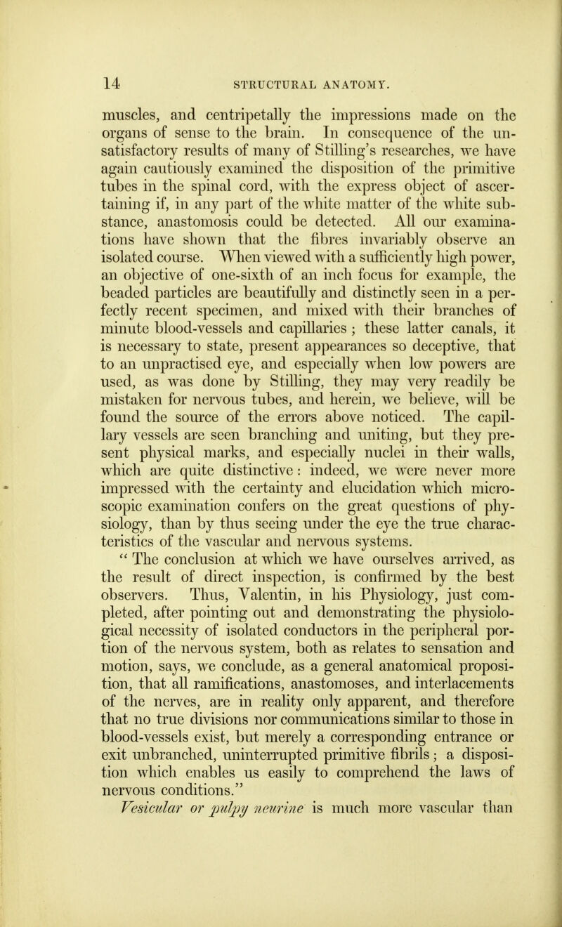 muscles, and centripetally the impressions made on the organs of sense to the brain. In consequence of the un- satisfactory results of many of Stilling's researches, we have again cautiously examined the disposition of the primitive tubes in the spinal cord, with the express object of ascer- taining if, in any part of the white matter of the white sub- stance, anastomosis could be detected. All om' examina- tions have shown that the fibres invariably observe an isolated course. Wlien viewed with a sufficiently high power, an objective of one-sixth of an inch focus for example, the beaded particles are beautifully and distinctly seen in a per- fectly recent specimen, and mixed with their branches of minute blood-vessels and capillaries ; these latter canals, it is necessary to state, present appearances so deceptive, that to an unpractised eye, and especially when low powers are used, as was done by Stilling, they may very readily be mistaken for nervous tubes, and herein, we believe, will be found the source of the errors above noticed. The capil- lary vessels are seen branching and uniting, but they pre- sent physical marks, and especially nuclei in their walls, which are quite distinctive: indeed, we were never more impressed v^dth the certainty and elucidation which micro- scopic examination confers on the great questions of phy- siology, than by thus seeing under the eye the true charac- teristics of the vascular and nervous systems.  The conclusion at which we have ourselves arrived, as the result of direct inspection, is confirmed by the best observers. Thus, Valentin, in his Physiology, just com- pleted, after pointing out and demonstrating the physiolo- gical necessity of isolated conductors in the peripheral por- tion of the nervous system, both as relates to sensation and motion, says, we conclude, as a general anatomical proposi- tion, that all ramifications, anastomoses, and interlacements of the nerves, are in reality only apparent, and therefore that no true divisions nor communications similar to those in blood-vessels exist, but merely a corresponding entrance or exit unbranched, uninterrupted primitive fibrils; a disposi- tion which enables us easily to comprehend the laws of nervous conditions. Vesicular or pulpy neurine is much more vascular than