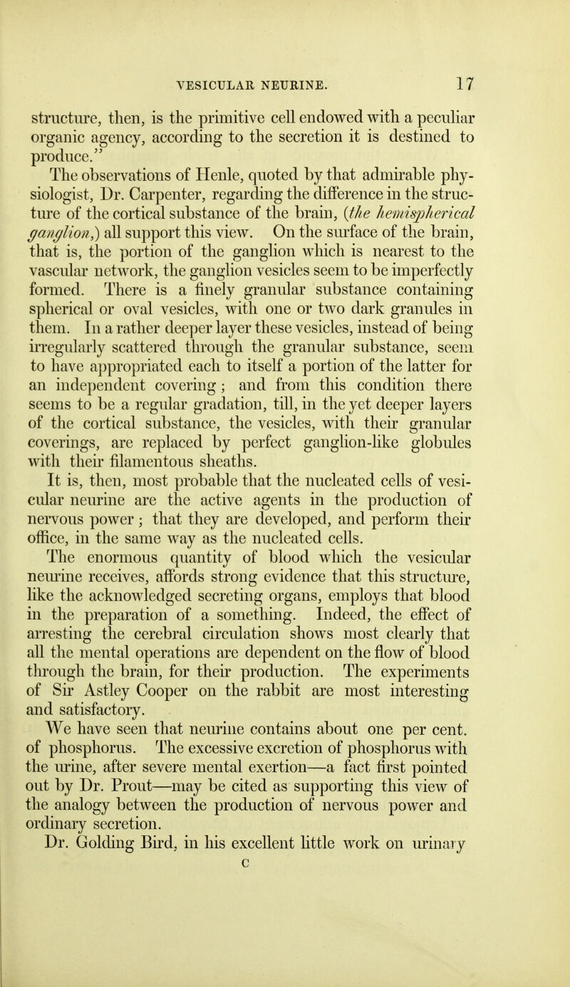 structure, then, is the primitive cell endowed with a peculiar organic agency, according to the secretion it is destined to produce/' The observations of Henle, quoted by that admirable phy- siologist. Dr. Carpenter, regarding the difference in the struc- ture of the cortical substance of the brain, {the hemispherical ganglion^ all support this view. On the smface of the brain, that is, the portion of the ganglion which is nearest to the vascular network, the ganglion vesicles seem to be imperfectly formed. There is a finely granular substance containing spherical or oval vesicles, with one or two dark granules in them. In a rather deeper layer these vesicles, instead of being irregularly scattered through the granular substance, seem to have appropriated each to itself a portion of the latter for an independent covering; and from this condition there seems to be a regular gradation, till, in the yet deeper layers of the cortical substance, the vesicles, with their granular coverings, are replaced by perfect ganglion-like globules with their filamentous sheaths. It is, then, most probable that the nucleated cells of vesi- cular neurine are the active agents in the production of nervous power; that they are developed, and perform their office, in the same way as the nucleated cells. The enormous quantity of blood which the vesicular neurine receives, affords strong evidence that this structure, like the acknowledged secreting organs, employs that blood in the preparation of a something. Indeed, the effect of arresting the cerebral circulation shows most clearly that all the mental operations are dependent on the flow of blood through the brain, for their production. The experiments of Sir Astley Cooper on the rabbit are most interesting and satisfactory. We have seen that neurine contains about one per cent, of phosphorus. The excessive excretion of phosphorus with the urine, after severe mental exertion—a fact first pointed out by Dr. Prout—may be cited as supporting this view of the analogy between the production of nervous power and ordinary secretion. Dr. Golding Bird, in his excellent little work on urinary