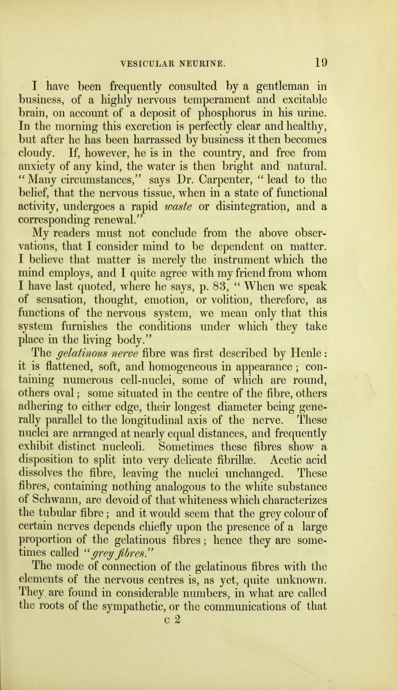 I have been frequently consulted by a gentleman in business, of a highly nervous temperament and excitable brain, on account of a deposit of phosphorus in his mine. In the morning this excretion is perfectly clear and healthy, but after he has been harrassed by business it then becomes cloudy. If, however, he is in the country, and free from anxiety of any kind, the water is then bright and natural. Many circumstances, says Dr. Carpenter,  lead to the belief, that the nervous tissue, when in a state of functional activity, undergoes a rapid waste or disintegration, and a corresponding renewal. My readers must not conclude from the above obser- vations, that I consider mind to be dependent on matter. I believe that matter is merely the instrument which the mind employs, and I quite agree with my friend from whom I have last quoted, where he says, p. 83,  When we speak of sensation, thought, emotion, or volition, therefore, as functions of the nervous system, we mean only that this system furnishes the conditions under which they take place in the living body. The gelatinous nerve fibre was first described by Henle; it is flattened, soft, and homogeneous in appearance; con- taining numerous cell-nuclei, some of which are round, others oval; some situated in the centre of the fibre, others adhering to either edge, their longest diameter being gene- rally parallel to the longitudinal axis of the nerve. These nuclei are arranged at nearly equal distances, and frequently exhibit distinct nucleoli. Sometimes these fibres show a disposition to split into very delicate fibrillse. Acetic acid dissolves the fibre, leaving the nuclei unchanged. These fibres, containing nothing analogous to the white substance of Schwann, are devoid of that whiteness which characterizes the tubular fibre; and it would seem that the grey colour of certain nerves depends chiefly upon the presence of a large proportion of the gelatinous fibres; hence they are some- times called ''grey fibres!' The mode of connection of the gelatinous fibres with the elements of the nervous centres is, as yet, quite unknown. They are found in considerable numbers, in what are called the roots of the sympathetic, or the communications of that c 2