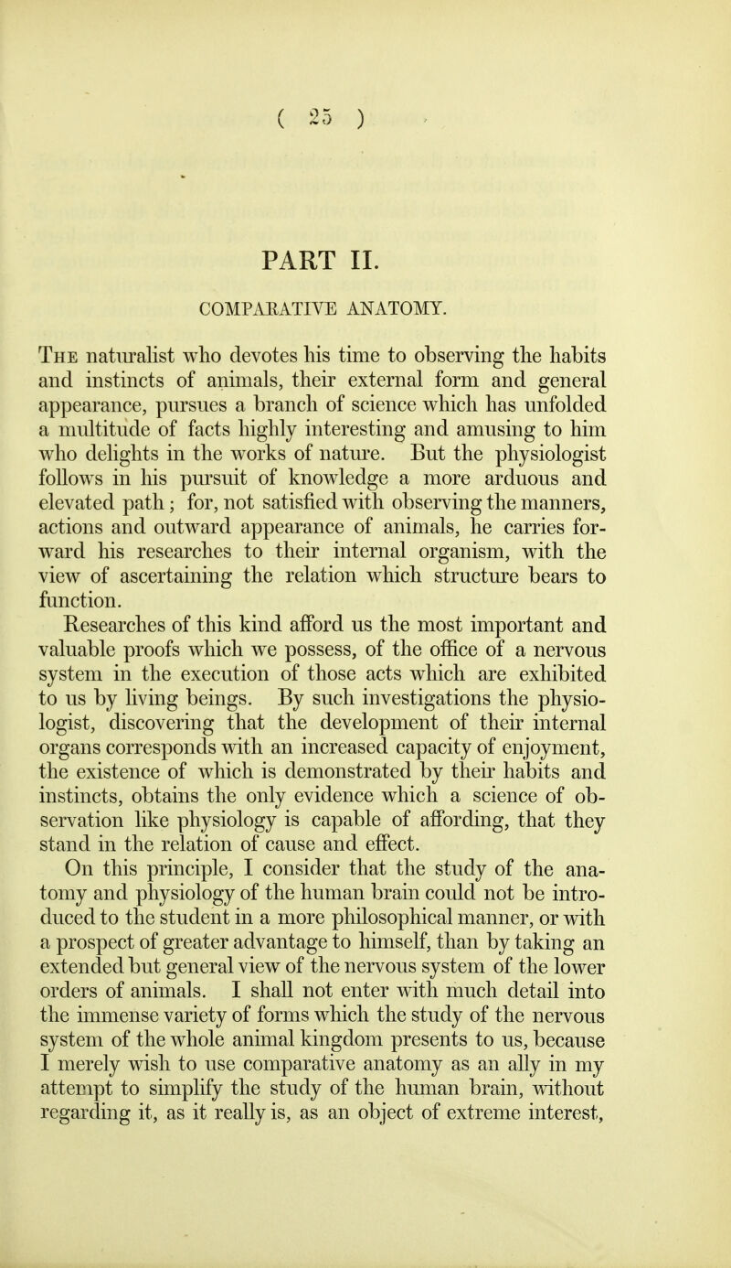 PART II. COMPAEATIYE ANATOMY. The naturalist who devotes his time to observing the habits and instincts of animals, their external form and general appearance, pursues a branch of science which has unfolded a multitude of facts highly interesting and amusing to him who delights in the works of natm'e. But the physiologist follows in his pursuit of knowledge a more arduous and elevated path; for, not satisfied with observing the manners, actions and outward appearance of animals, he carries for- ward his researches to their internal organism, with the view of ascertaining the relation which structm'e bears to function. Researches of this kind afford us the most important and valuable proofs which we possess, of the office of a nervous system in the execution of those acts which are exhibited to us by living beings. By such investigations the physio- logist, discovering that the development of their internal organs corresponds with an increased capacity of enjoyment, the existence of which is demonstrated by their habits and instincts, obtains the only evidence which a science of ob- servation like physiology is capable of affording, that they stand in the relation of cause and effect. On this principle, I consider that the study of the ana- tomy and physiology of the human brain could not be intro- duced to the student in a more philosophical manner, or with a prospect of greater advantage to himself, than by taking an extended but general view of the nervous system of the lower orders of animals. I shall not enter with much detail into the immense variety of forms which the study of the nervous system of the whole animal kingdom presents to us, because I merely wish to use comparative anatomy as an ally in my attempt to simplify the study of the human brain, without regarding it, as it really is, as an object of extreme interest,