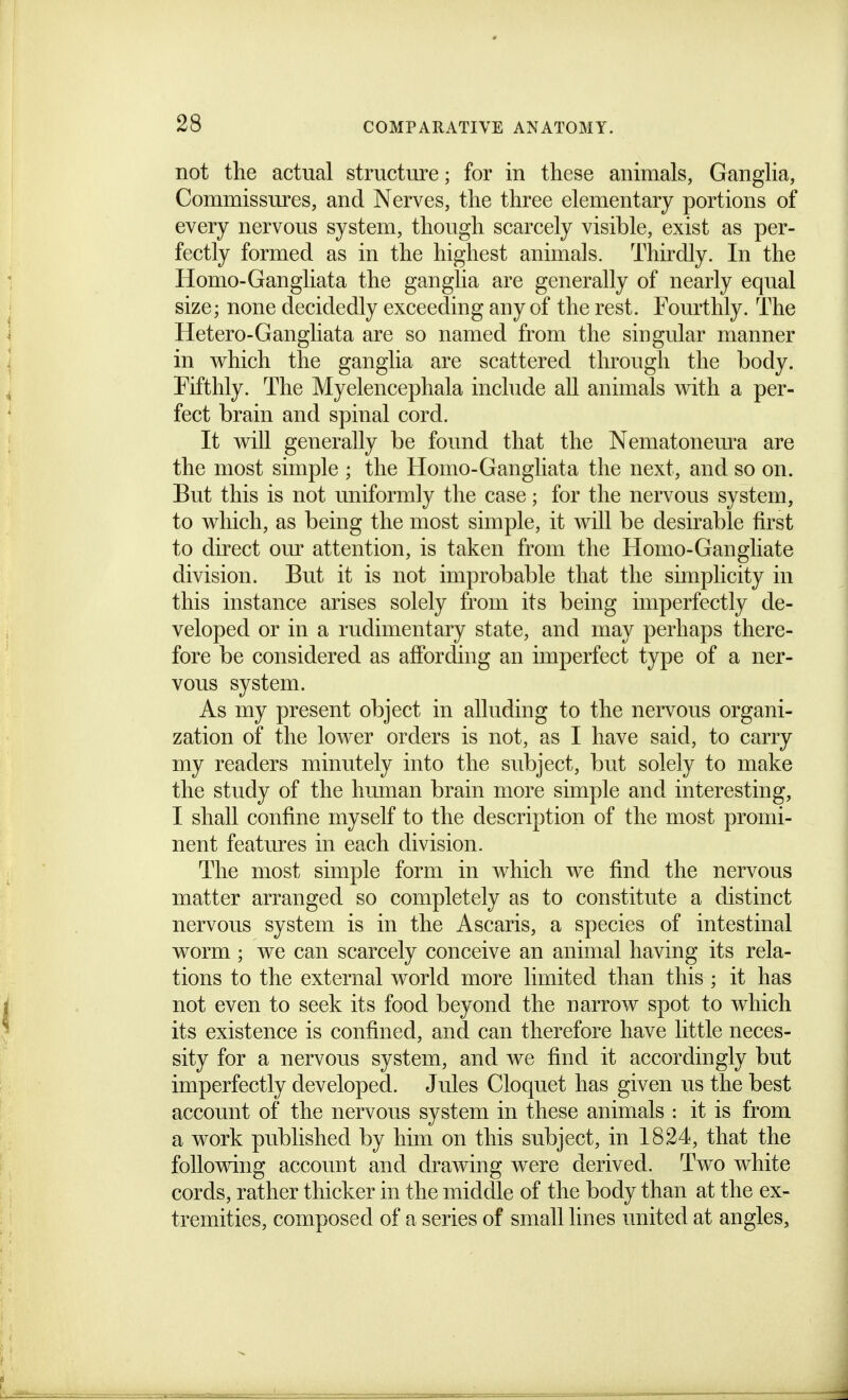 not the actual structure; for in these animals, Ganglia, Commissures, and Nerves, the three elementary portions of every nervous system, though scarcely visible, exist as per- fectly formed as in the highest animals. Thirdly. In the Homo-Gangliata the ganglia are generally of nearly equal size; none decidedly exceeding any of the rest. Fourthly. The Hetero-Gangliata are so named from the singular manner in which the ganglia are scattered tlu'ough the body. Fifthly. The Myelencephala inchide all animals with a per- fect brain and spinal cord. It will generally be found that the Nematonem^a are the most simple ; the Homo-Gangliata the next, and so on. But this is not uniformly the case; for the nervous system, to which, as being the most simple, it will be desirable first to direct om^ attention, is taken from the Homo-Gangliate division. But it is not improbable that the sunplicity in this instance arises solely from its being imperfectly de- veloped or in a rudimentary state, and may perhaps there- fore be considered as affording an imperfect type of a ner- vous system. As my present object in alluding to the nervous organi- zation of the lower orders is not, as I have said, to carry my readers minutely into the subject, but solely to make the study of the human brain more simple and interesting, I shall confine myself to the description of the most promi- nent features in each division. The most simple form in which we find the nervous matter arranged so completely as to constitute a distinct nervous system is in the Ascaris, a species of intestinal worm ; we can scarcely conceive an animal having its rela- tions to the external world more limited than this ; it has not even to seek its food beyond the narrow spot to which its existence is confined, and can therefore have little neces- sity for a nervous system, and we find it accordingly but imperfectly developed. Jules Cloquet has given us the best account of the nervous system in these animals : it is from a work published by him on this subject, in 1824, that the following account and drawing were derived. Two white cords, rather thicker in the middle of the body than at the ex- tremities, composed of a series of small lines united at angles.