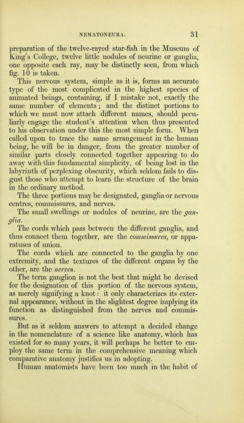 preparation of the twelve-rayed star-fish in the Musenm of King's College, twelve little nodules of neurine or ganglia, one opposite each ray, may be distinctly seen, from which fig. 10 is taken. This nervous system, simple as it is, forms an accurate type of the most complicated in the highest species of animated beings, containing, if I mistake not, exactly the same number of elements ; and the distinct portions to which we must now attach diff'erent names, should pecu- liarly engage the student's attention when thus presented to his observation under this the most simple form. When called upon to trace the same arrangement in the human being, he wiU be in danger, from the greater number of similar parts closely connected together appearing to do away with this fundamental simplicity, of being lost in the labyrinth of perplexing obscurity, which seldom fails to dis- gust those who attempt to learn the structure of the brain in the ordinary method. The three portions may be designated, ganglia or nervous centres, commissm^es, and nerves. The small swellings or nodules of neurine, are the gan- glia. The cords which pass between the different ganglia, and thus connect them together, are the commissures, or appa- ratuses of union. The cords which are connected to the ganglia by one extremity, and the textm^es of the diff'erent organs by the other, are the nerves. The term ganglion is not the best that might be devised for the designation of this portion of the nervous system, as merely signifying a knot: it only characterizes its exter- nal appearance, without in the slightest degree implying its function as distinguished from the nerves and commis- sures. But as it seldom answers to attempt a decided change in the nomenclatmx of a science like anatomy, which has existed for so many years, it will perhaps be better to em- ploy the same term in the comprehensive meaning which comparative anatomy justifies us in adopting. Human anatomists have been too much in the habit of