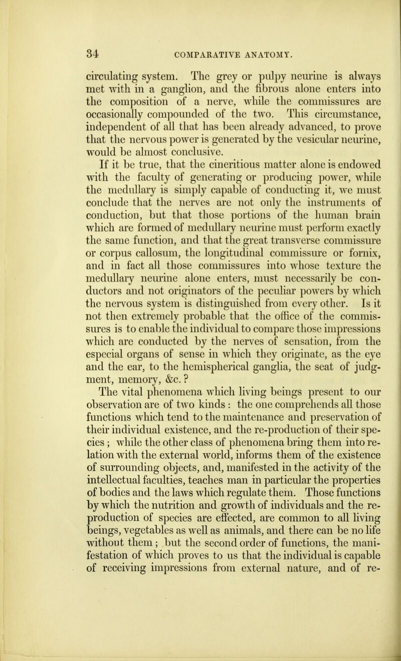 circulating system. The grey or pulpy neurine is always met with in a ganglion, and the fibrous alone enters into the composition of a nerve, while the commissm^es are occasionally compounded of the two. This circumstance, independent of all that has been already advanced, to prove that the nervous power is generated by the vesicular neurine, would be almost conclusive. If it be true, that the cineritious matter alone is endowed with the faculty of generating or producing power, while the medullary is simply capable of conducting it, we must conclude that the nerves are not only the instruments of conduction, but that those portions of the human brain which are formed of medullary nemine must perform exactly the same function, and that the great transverse commissure or corpus callosum, the longitudinal commissm^e or fornix, and in fact all those commissm'es into whose texture the medullary neurine alone enters, must necessarily be con- ductors and not originators of the peculiar powers by which the nervous system is distinguished from every other. Is it not then extremely probable that the office of the commis- sures is to enable the individual to compare those impressions which are conducted by the nerves of sensation, from the especial organs of sense in which they originate, as the eye and the ear, to the hemispherical ganglia, the seat of judg- ment, memory, &c. ? The vital phenomena which living beings present to our observation are of two kinds : the one comprehends all those functions which tend to the maintenance and preservation of their individual existence, and the re-production of their spe- cies ; while the other class of phenomena bring them into re- lation with the external world, informs them of the existence of smTounding objects, and, manifested in the activity of the intellectual faculties, teaches man in particular the properties of bodies and the laws which regulate them. Those functions by which the nutrition and growth of individuals and the re- production of species are effected, are common to all living beings, vegetables as well as animals, and there can be no life without them; but the second order of functions, the mani- festation of which proves to us that the individual is capable of receiving impressions from external nature, and of re-