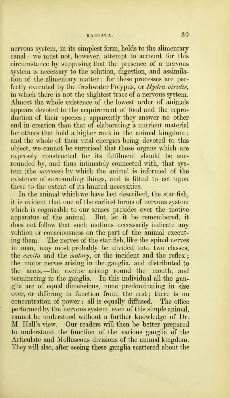 nervous system, in its simplest form, holds to the alimentary canal: we must not, however, attempt to account for this circumstance by supposing that the presence of a nervous system is necessary to the solution, digestion, and assimila- tion of the alimentary matter ; for these processes are per- fectly executed by the freshwater Polypus, or Hydra viridiSy in which there is not the slightest trace of a nervous system. Almost the whole existence of the lowest order of animals appears devoted to the acquirement of food and the repro- duction of their species ; apparently they answer no other end in creation than that of elaborating a nutrient material for others that hold a higher rank in the animal kingdom ; and the whole of their vital energies being devoted to this object, we cannot be surprised that those organs which are expressly constructed for its fulfilment should be sur- rounded by, and thus intimately connected with, that sys- tem (the nervous) by which the animal is informed of the existence of surrounding things, and is fitted to act upon these to the extent of its limited necessities. In the animal which we have last described, the star-fish, it is evident that one of the earliest forms of nervous system which is cognizable to om^ senses presides over the motive apparatus of the animal. But, let it be remembered, it does not follow that such motions necessarily indicate any volition or consciousness on the part of the animal execut- ing them. The nerves of the star-fish, like the spinal nerves in man, may most probably be divided into two classes, the excito and the motory, or the incident and the reflex; the motor nerves arising in the ganglia, and distributed to the arms,—the excitor arising round the mouth, and terminating in the ganglia. In this individual aU the gan- glia are of equal dimensions, none predominating in size over, or differing in function from, the rest; there is no concentration of power : all is equally diffused. The office performed by the nervous system, even of this simple animal, cannot be understood without a further knowledge of Dr. M. Hall's view. Our readers will then be better prepared to understand the function of the various ganglia of the Articulate and Molluscous divisions of the animal kingdom. They will also, after seeing these ganglia scattered about the