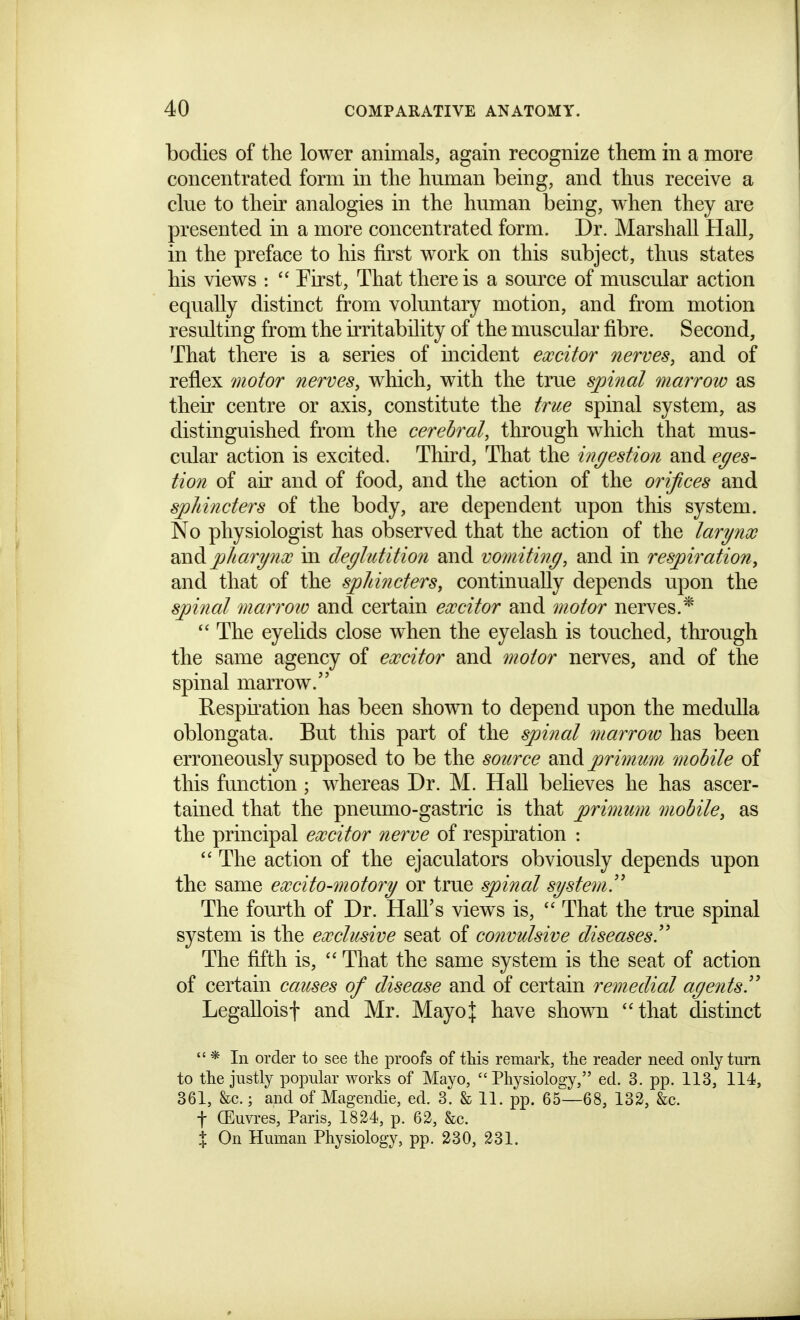 bodies of the lower animals, again recognize them in a more concentrated form in the hmnan being, and thus receive a clue to their analogies in the human being, when they are presented in a more concentrated form. Dr. Marshall Hall, in the preface to his first work on this subject, thus states his views :  First, That there is a source of muscular action equally distinct from voluntary motion, and from motion resulting from the irritability of the muscular fibre. Second, That there is a series of incident excitor nerves, and of reflex motor nerves, which, with the true sjnnal marrow as their centre or axis, constitute the true spinal system, as distinguished from the cerebral, through which that mus- cular action is excited. Third, That the mgestion and eges- tion of air and of food, and the action of the orifices and sphincters of the body, are dependent upon this system. No physiologist has observed that the action of the larynx ]phary7ix in decjliitition and vomiting, and in respiration, and that of the sphincters, continually depends upon the spinal marroto and certain excitor and motor nerves.*  The eyelids close when the eyelash is touched, through the same agency of excitor and motor nerves, and of the spinal marrow. Respuation has been shown to depend upon the medulla oblongata. But this part of the spinal marroto has been erroneously supposed to be the source and primum mobile of this function ; whereas Dr. M. Hall believes he has ascer- tained that the pneumo-gastric is that primimi mobile, as the principal excitor nerve of respiration :  The action of the ejaculators obviously depends upon the same excito-motory or true spinal system!^ The fourth of Dr. Hall's views is,  That the true spinal system is the exclusive seat of convulsive diseases!' The fifth is,  That the same system is the seat of action of certain causes of disease and of certain remedial agents!' Legalloisf and Mr. Mayo J have shown that distinct  * In order to see the proofs of this remark, the reader need only tui'n to the justly popular works of Mayo, Physiology, ed. 3. pp. 113, 114, 361, &c.; and of Magendie, ed. 3. & 11. pp. 65—68, 132, &c. t (Euvres, Paris, 1824, p. 62, &c. % On Human Physiology, pp. 230, 231.