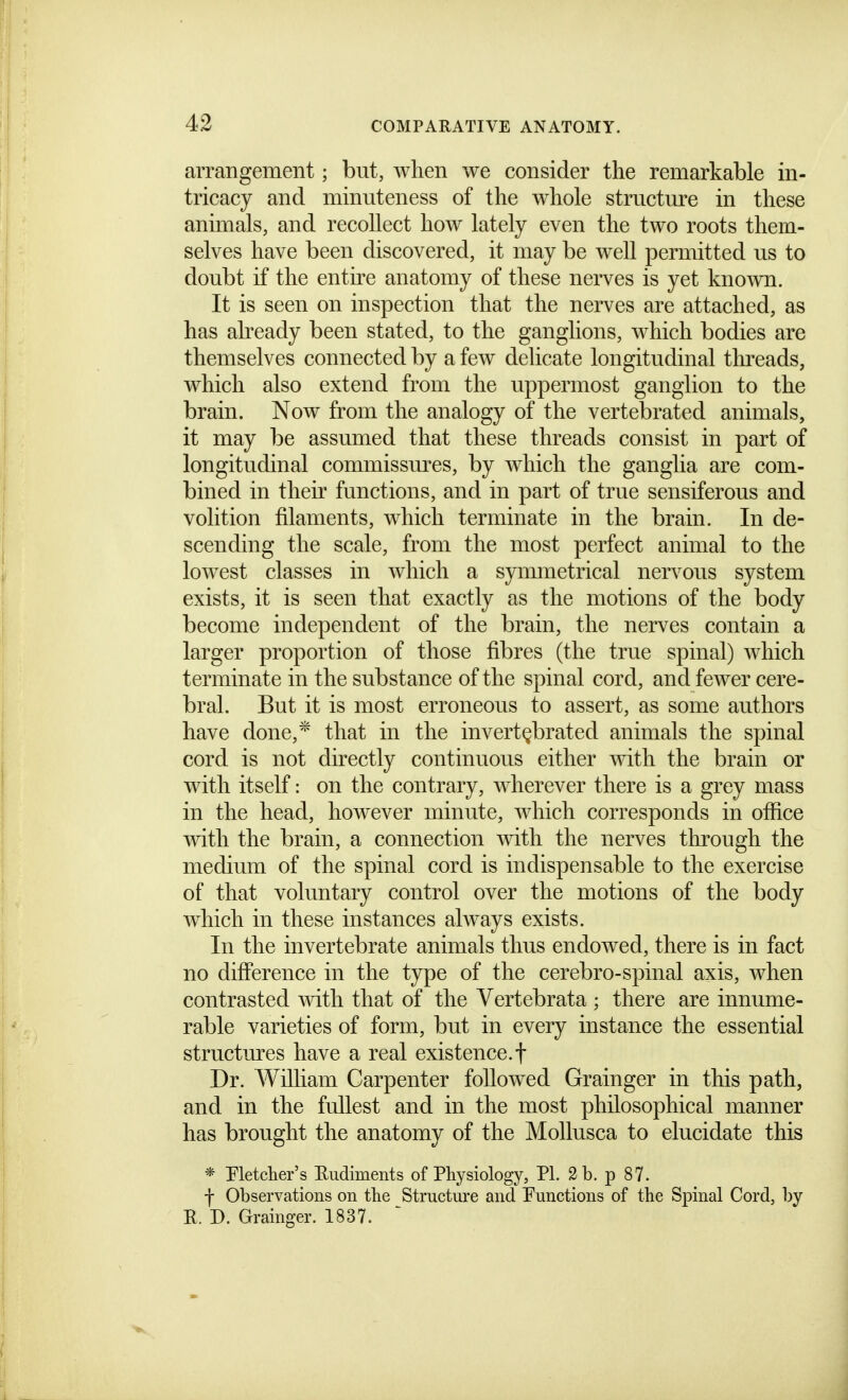 arrangement; but, when we consider the remarkable m- tricacy and minuteness of the whole structure in these animals, and recollect how lately even the two roots them- selves have been discovered, it may be well permitted us to doubt if the entire anatomy of these nerves is yet known. It is seen on inspection that the nerves are attached, as has already been stated, to the ganglions, which bodies are themselves connected by a few delicate longitudinal tln-eads, which also extend from the uppermost ganglion to the brain. Now from the analogy of the vertebrated animals, it may be assumed that these threads consist in part of longitudinal commissm^es, by which the ganglia are com- bined in their functions, and in part of true sensiferous and volition filaments, which terminate in the brain. In de- scending the scale, from the most perfect animal to the lowest classes in Avhich a symmetrical nervous system exists, it is seen that exactly as the motions of the body become independent of the brain, the nerves contain a larger proportion of those fibres (the true spinal) which terminate in the substance of the spinal cord, and fewer cere- bral. But it is most erroneous to assert, as some authors have done,* that in the invert^brated animals the spinal cord is not directly continuous either with the brain or with itself: on the contrary, wherever there is a grey mass in the head, however minute, which corresponds in office with the brain, a connection with the nerves through the medium of the spinal cord is indispensable to the exercise of that voluntary control over the motions of the body which in these instances always exists. In the invertebrate animals thus endowed, there is in fact no difference in the type of the cerebro-spinal axis, when contrasted mth that of the Vertebrata ; there are innume- rable varieties of form, but in every instance the essential structures have a real existence.! Dr. William Carpenter followed Grainger in this path, and in the fullest and in the most philosophical manner has brought the anatomy of the MoUusca to elucidate this * Fletcher's Rudiments of Physiology, PL 2 b. p 87. f Observations on the Structure and Functions of the Spinal Cord, by E. D. Grainger. 1837.