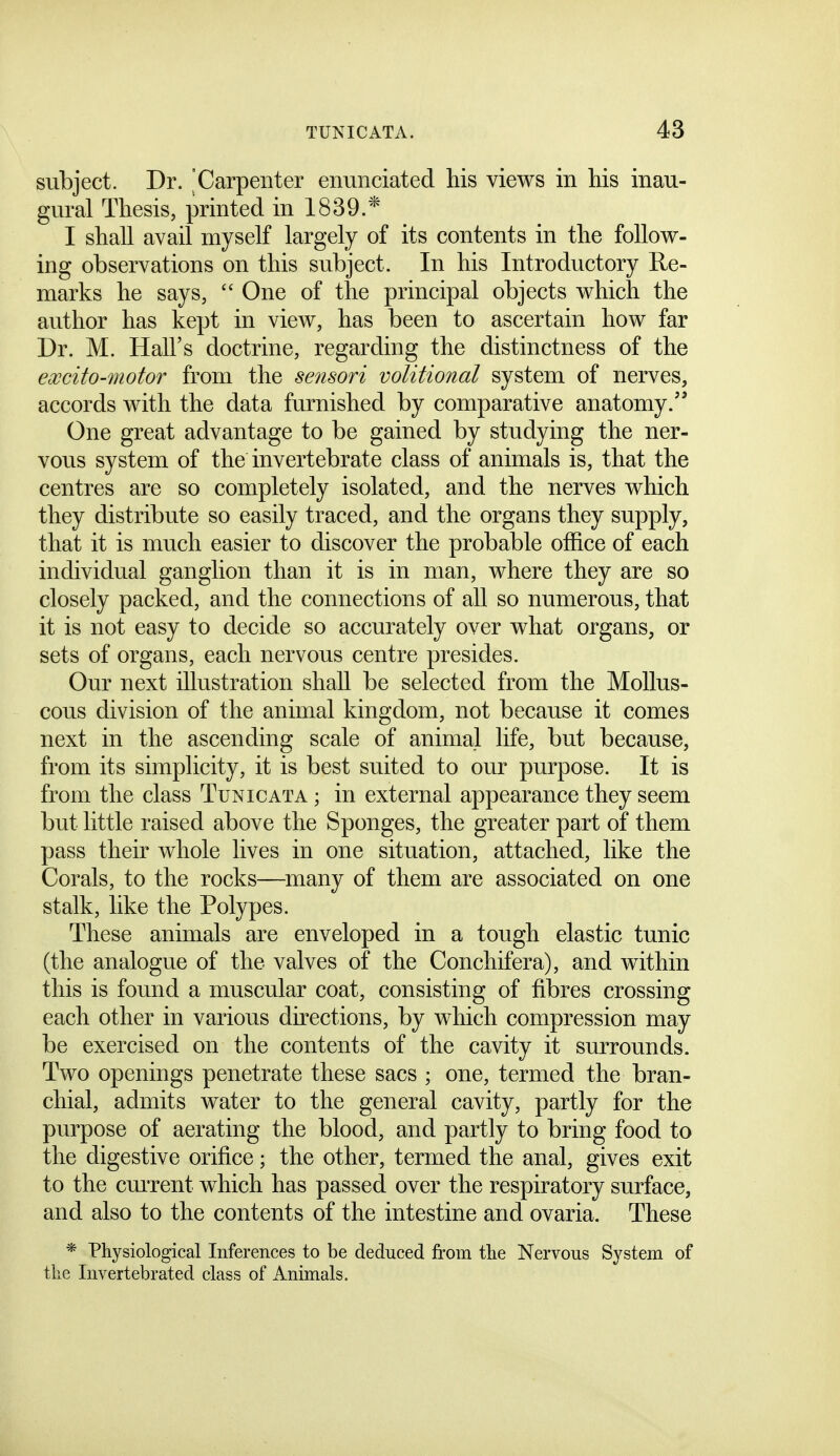 subject. Dr. Carpenter enunciated his views in his inau- gural Thesis, printed in 1839.* I shall avail myself largely of its contents in the follow- ing observations on this subject. In his Introductory Re- marks he says,  One of the principal objects which the author has kept in view, has been to ascertain how far Dr. M. Hall's doctrine, regarding the distinctness of the excito-motoT from the sensori volitional system of nerves, accords with the data furnished by comparative anatomy/' One great advantage to be gained by studying the ner- vous system of the invertebrate class of animals is, that the centres are so completely isolated, and the nerves which they distribute so easily traced, and the organs they supply, that it is much easier to discover the probable office of each individual ganglion than it is in man, where they are so closely packed, and the connections of all so numerous, that it is not easy to decide so accurately over what organs, or sets of organs, each nervous centre presides. Our next illustration shall be selected from the Mollus- cous division of the animal kingdom, not because it comes next in the ascending scale of animal life, but because, from its simplicity, it is best suited to our purpose. It is from the class Tunic at a ; in external appearance they seem but little raised above the Sponges, the greater part of them pass their whole lives in one situation, attached, like the Corals, to the rocks—^many of them are associated on one stalk, like the Polypes. These animals are enveloped in a tough elastic tunic (the analogue of the valves of the Conchifera), and within this is found a muscular coat, consisting of fibres crossing each other in various directions, by which compression may be exercised on the contents of the cavity it surrounds. Two openings penetrate these sacs ; one, termed the bran- chial, admits water to the general cavity, partly for the purpose of aerating the blood, and partly to bring food to the digestive orifice; the other, termed the anal, gives exit to the cm'rent which has passed over the respiratory surface, and also to the contents of the intestine and ovaria. These * Physiological Inferences to be deduced from tlie Nervous System of tlie Invertebrated class of Animals.