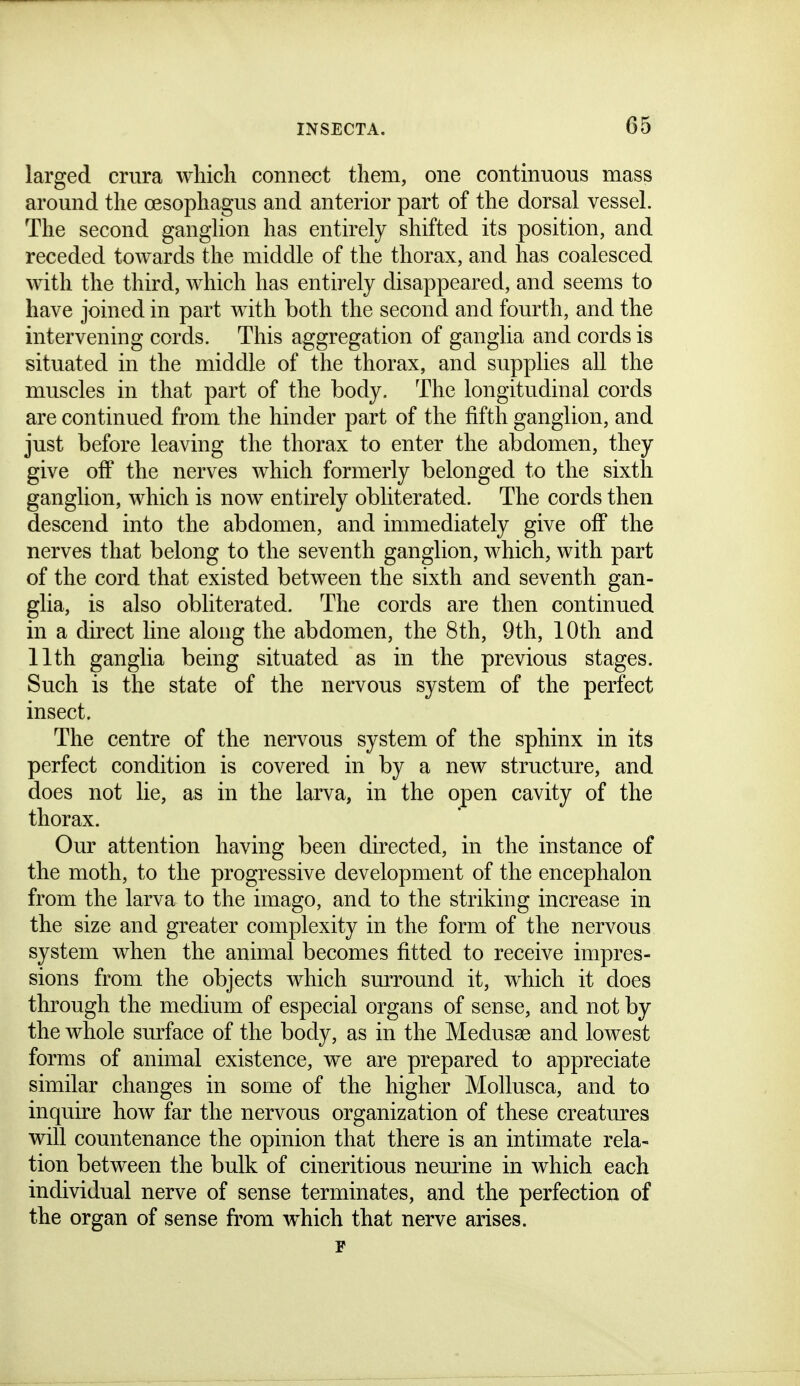 larged crura which connect them, one continuous mass around the oesophagus and anterior part of the dorsal vessel. The second ganglion has entirely shifted its position, and receded towards the middle of the thorax, and has coalesced with the third, which has entirely disappeared, and seems to have joined in part with both the second and fourth, and the intervening cords. This aggregation of ganglia and cords is situated in the middle of the thorax, and supplies all the muscles in that part of the body. The longitudinal cords are continued from the hinder part of the fifth ganglion, and just before leaving the thorax to enter the abdomen, they give off the nerves which formerly belonged to the sixth ganglion, which is now entirely obliterated. The cords then descend into the abdomen, and immediately give off the nerves that belong to the seventh ganglion, which, with part of the cord that existed between the sixth and seventh gan- glia, is also obliterated. The cords are then continued in a direct line along the abdomen, the 8th, 9th, 10th and 11th ganglia being situated as in the previous stages. Such is the state of the nervous system of the perfect insect. The centre of the nervous system of the sphinx in its perfect condition is covered in by a new structure, and does not lie, as in the larva, in the open cavity of the thorax. Our attention having been directed, in the instance of the moth, to the progressive development of the encephalon from the larva to the imago, and to the striking increase in the size and greater complexity in the form of the nervous system when the animal becomes fitted to receive impres- sions from the objects which surround it, which it does through the medium of especial organs of sense, and not by the whole surface of the body, as in the Medusae and lowest forms of animal existence, we are prepared to appreciate similar changes in some of the higher Mollusca, and to inquire how far the nervous organization of these creatures will countenance the opinion that there is an intimate rela- tion between the bulk of cineritious nem^ine in which each individual nerve of sense terminates, and the perfection of the organ of sense from which that nerve arises. F