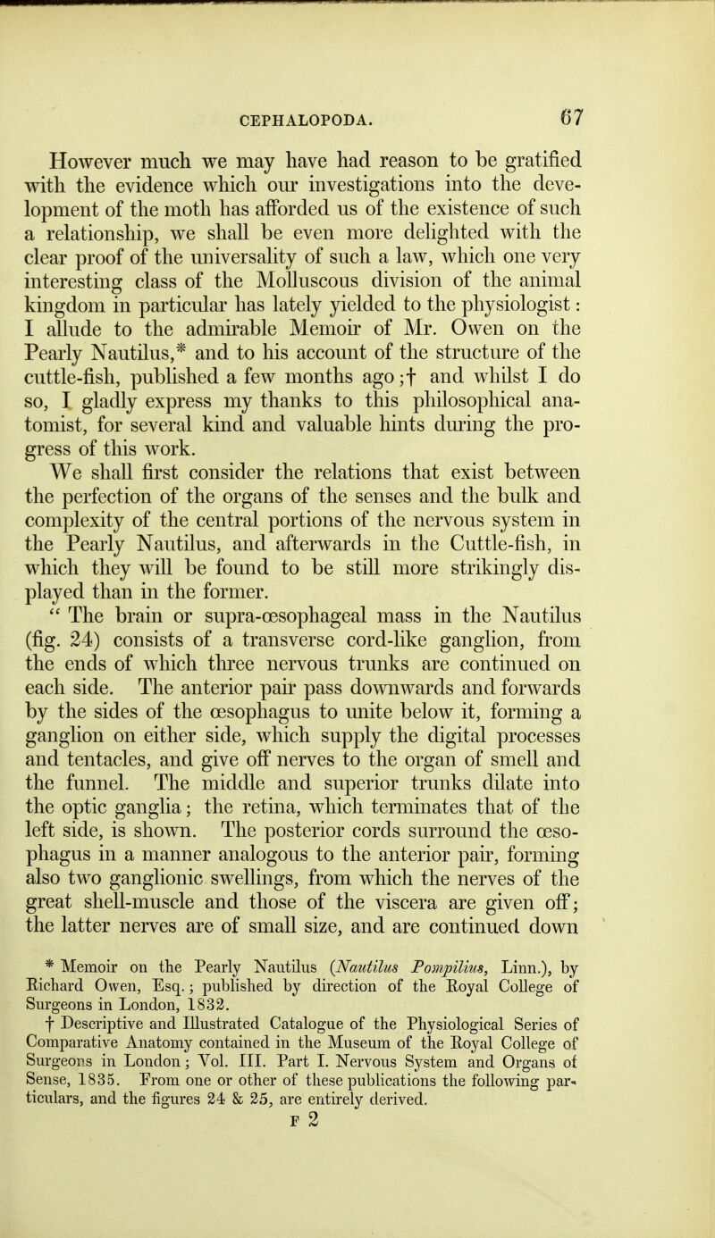 However much we may have liad reason to be gratified with the evidence which our investigations into the deve- lopment of the moth has afforded us of the existence of such a relationship, we shall be even more delighted with the clear proof of the universality of such a law, which one very interesting class of the Molluscous division of the animal kingdom in particular has lately yielded to the physiologist: I allude to the admirable Memoir of Mr. Owen on the Pearly Nautilus,* and to his account of the structure of the cuttle-fish, published a few months ago ;t and whilst I do so, I gladly express my thanks to this philosophical ana- tomist, for several kind and valuable hints dming the pro- gress of this work. We shall first consider the relations that exist between the perfection of the organs of the senses and the bulk and complexity of the central portions of the nervous system in the Pearly Nautilus, and afterwards in the Cuttle-fish, in which they will be found to be still more strikingly dis- played than in the former.  The brain or supra-oesophageal mass in the Nautilus (fig. 24) consists of a transverse cord-like ganglion, from the ends of which three nervous trunks are continued on each side. The anterior pair pass downwards and forwards by the sides of the oesophagus to unite below it, forming a ganglion on either side, which supply the digital processes and tentacles, and give off nerves to the organ of smell and the funnel. The middle and superior trunks dilate into the optic ganglia; the retina, which terminates that of the left side, is shown. The posterior cords surround the oeso- phagus in a manner analogous to the anterior pair, forming also two ganglionic swellings, from which the nerves of the great shell-muscle and those of the viscera are given off; the latter nerves are of small size, and are continued down * Memoir on the Pearly Nautilus {Nautilus Pompilius, Linn.), by Richard Owen, Esq.; published by direction of the Eoyal College of Surgeons in London, 1833. t Descriptive and Illustrated Catalogue of the Physiological Series of Comparative Anatomy contained in the Museum of the Eoyal College of Surgeons in London; Vol. III. Part I. Nervous System and Organs of Sense, 1835. Prom one or other of these publications the following par- ticulars, and the figures 24 k 25, are entirely derived, F 2