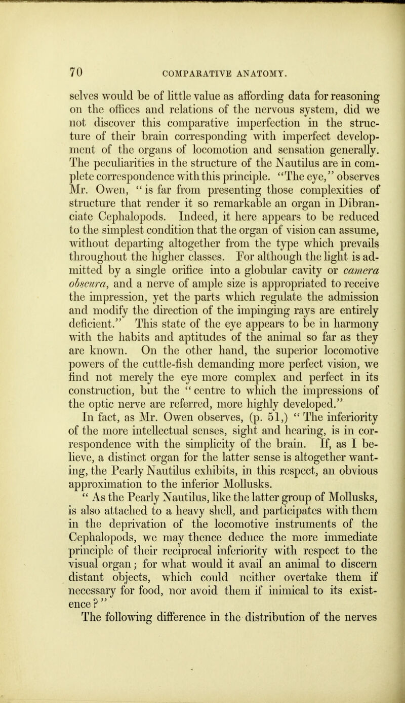 selves would be of little value as affording data for reasoning on the offices and relations of tlie nervous system, did we not discover this comparative imperfection in the struc- ture of their brain coiTcsponding with imperfect develop- ment of the organs of locomotion and sensation generally. The peculiarities in the structure of the Nautilus are in com- plete correspondence with this principle. The eye, observes Mr. Owen,  is far from presenting those complexities of structure that render it so remarkable an organ in Dibran- ciate Cephalopods. Indeed, it here appears to be reduced to the simplest condition that the organ of vision can assume, without departing altogether from the type which prevails throughout the higher classes. Tor although the light is ad- mitted by a single orifice into a globular cavity or camera obscura, and a nerve of ample size is appropriated to receive the impression, yet the parts which regulate the admission and modify the direction of the impinging rays are entirely deficient. This state of the eye appears to be in harmony with the habits and aptitudes of the animal so far as they are known. On the other hand, the superior locomotive powers of the cuttle-fish demanding more perfect vision, we find not merely the eye more complex and perfect in its construction, but the  centre to which the impressions of the optic nerve are referred, more highly developed. In fact, as Mr. Owen observes, (p. 51,)  The inferiority of the more intellectual senses, sight and hearing, is in cor- respondence with the simplicity of the brain. If, as I be- lieve, a distinct organ for the latter sense is altogether want- ing, the Pearly Nautilus exhibits, in this respect, an obvious approximation to the inferior MoUusks.  As the Pearly Nautilus, like the latter group of MoUusks, is also attached to a heavy shell, and participates with them in the deprivation of the locomotive instruments of the Cephalopods, we may thence deduce the more immediate principle of their reciprocal inferiority with respect to the visual organ; for what would it avail an animal to discern distant objects, which could neither overtake them if necessary for food, nor avoid them if inimical to its exist- ence : The following difference in the distribution of the nerves