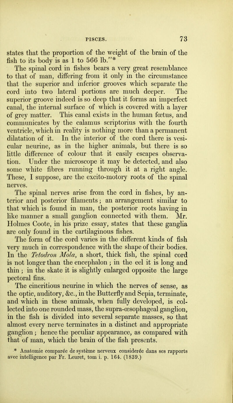 states that the proportion of the weight of the brain of the fish to its body is as 1 to 566 lb.* The spinal cord in fishes bears a very great resemblance to that of man, difiering from it only in the circumstance that the superior and inferior grooves which separate the cord into two lateral portions are much deeper. The superior groove indeed is so deep that it forms an imperfect canal, the internal surface of which is covered with a layer of grey matter. This canal exists in the human foetus, and communicates by the calamus scriptorius with the fourth ventricle, which in reality is nothing more than a permanent dilatation of it. In the interior of the cord there is vesi- cular neurine, as in the higher animals, but there is so little diff'erence of colour that it easily escapes observa- tion. Under the microscope it may be detected, and also some white fibres running through it at a right angle. These, I suppose, are the excito-motory roots of the spinal nerves. The spinal nerves arise from the cord in fishes, by an- terior and posterior filaments; an arrangement similar to that which is found in man, the posterior roots having in like manner a small ganglion connected with them. Mr. Holmes Coote, in his prize essay, states that these ganglia are only found in the cartilaginous fishes. The form of the cord varies in the different kinds of fish very much in correspondence with the shape of their bodies. In the Tetodron Mola, a short, thick fish, the spinal cord is not longer than the encephalon ; in the eel it is long and thin ; in the skate it is slightly enlarged opposite the large pectoral fins. The cineritious neurine in which the nerves of sense, as the optic, auditory, &c., in the Butterfiy and Sepia, terminate, and which in these animals, when fully developed, is col- lected into one rounded mass, the supra-oesophageal ganglion, in the fish is divided into several separate masses, so that almost every nerve terminates in a distinct and appropriate ganglion; hence the peculiar appearance, as compared with that of man, which the brain of the fish presents. * Anatomie comparee de systeme nerveux coiisiderde dans ses rapports avec intelligence par Fr. Leuret, torn i. p. 164. (1839.)