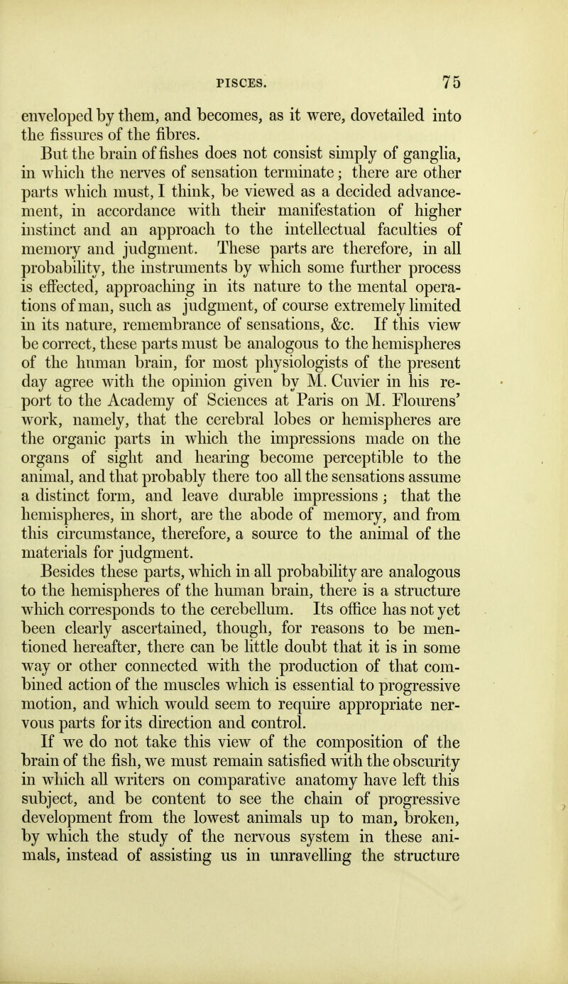 enveloped by them, and becomes, as it were, dovetailed into tlie fissures of the fibres. But the brain of fishes does not consist simply of ganglia, in which the nerves of sensation terminate; there are other parts which must, I think, be viewed as a decided advance- ment, in accordance with their manifestation of higher instinct and an approach to the intellectual faculties of memory and judgment. These parts are therefore, in all probability, the instruments by which some further process is eflected, approaching in its nature to the mental opera- tions of man, such as judgment, of com-se extremely limited in its nature, remembrance of sensations, &c. If this view be correct, these parts must be analogous to the hemispheres of the human brain, for most physiologists of the present day agree with the opinion given by M. Cuvier in his re- port to the Academy of Sciences at Paris on M. Flom^ens' work, namely, that the cerebral lobes or hemispheres are the organic parts in which the impressions made on the organs of sight and hearing become perceptible to the animal, and that probably there too all the sensations assume a distinct form, and leave durable impressions ; that the hemispheres, in short, are the abode of memory, and from this circumstance, therefore, a somxe to the animal of the materials for judgment. Besides these parts, which in all probability are analogous to the hemispheres of the human brain, there is a structure which corresponds to the cerebellum. Its office has not yet been clearly ascertained, though, for reasons to be men- tioned hereafter, there can be little doubt that it is in some way or other connected with the production of that com- bined action of the muscles which is essential to progressive motion, and which would seem to require appropriate ner- vous parts for its direction and control. If we do not take this view of the composition of the brain of the fish, we must remain satisfied with the obscurity in which aU writers on comparative anatomy have left this subject, and be content to see the chain of progressive development from the lowest animals up to man, broken, by which the study of the nervous system in these ani- mals, instead of assisting us in unravelling the structm^e