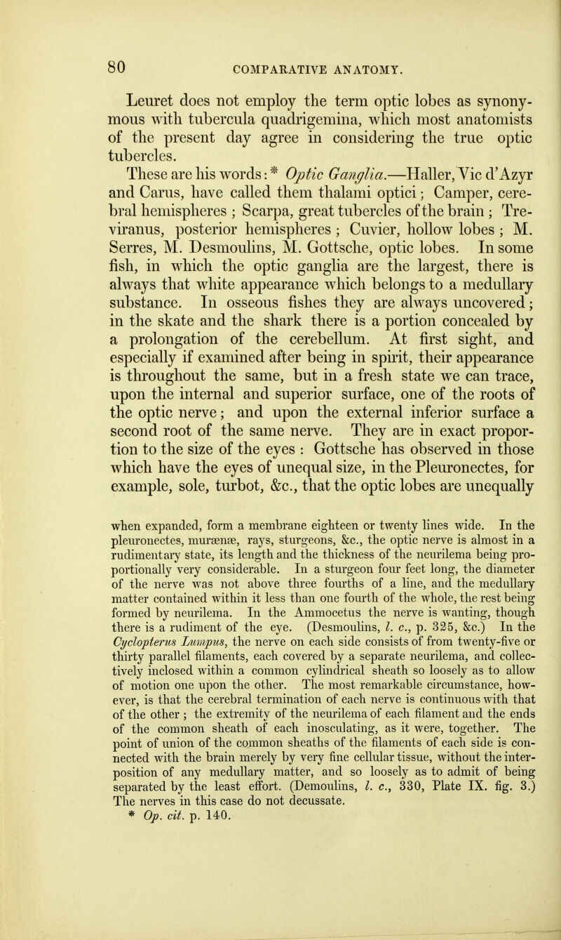 Leuret does not employ the term optic lobes as synony- mous witli tubercula quadrigemina, whicli most anatomists of the present day agree in considering the true optic tubercles. These are his words: * 0;ptic Ganglia.—Haller, Vic d'Azyr and Carus, have called them thalami optici; Camper, cere- bral hemispheres ; Scarpa, great tubercles of the brain ; Tre- viranus, posterior hemispheres ; Cuvier, hollow lobes ; M. Serres, M. Desmoulins, M. Gottsche, optic lobes. In some fish, in which the optic ganglia are the largest, there is always that white appearance which belongs to a medullary substance. In osseous fishes they are always uncovered; in the skate and the shark there is a portion concealed by a prolongation of the cerebellum. At first sight, and especially if examined after being in spirit, their appearance is throughout the same, but in a fresh state we can trace, upon the internal and superior surface, one of the roots of the optic nerve; and upon the external inferior surface a second root of the same nerve. They are in exact propor- tion to the size of the eyes : Gottsche has observed in those which have the eyes of unequal size, in the Pleuronectes, for example, sole, turbot, &c., that the optic lobes are unequally when expanded, form a membrane eighteen or twenty lines wide. In the pleuronectes, mursense, rays, sturgeons, &c., the optic nerve is almost in a rudimentary state, its length and the thickness of the neurilema being pro- portionally very considerable. In a sturgeon fom- feet long, the diameter of the nerve was not above three fourths of a line, and the medullary matter contained within it less than one fourth of the whole, the rest being formed by neurilema. In the Ammocetus the nerve is wanting, though there is a rudiment of the eye. (Desmoulins, I. c, p. 325, &c.) In the Cyclopterus Tjumpus, the nerve on each side consists of from twenty-five or thirty parallel filaments, each covered by a separate neurilema, and collec- tively inclosed within a common cylindrical sheath so loosely as to allow of motion one upon the other. The most remarkable circumstance, how- ever, is that the cerebral termination of each nerve is continuous with that of the other ; the extremity of the neurilema of each filament and the ends of the common sheath of each inosculating, as it were, together. The point of union of the common sheaths of the filaments of each side is con- nected with the brain merely by very fine cellular tissue, without the inter- position of any medullary matter, and so loosely as to admit of being separated by the least effort. (Demoulins, I. c, 330, Plate IX. fig. 3.) The nerves in this case do not decussate. * Op. cit. p. 140.