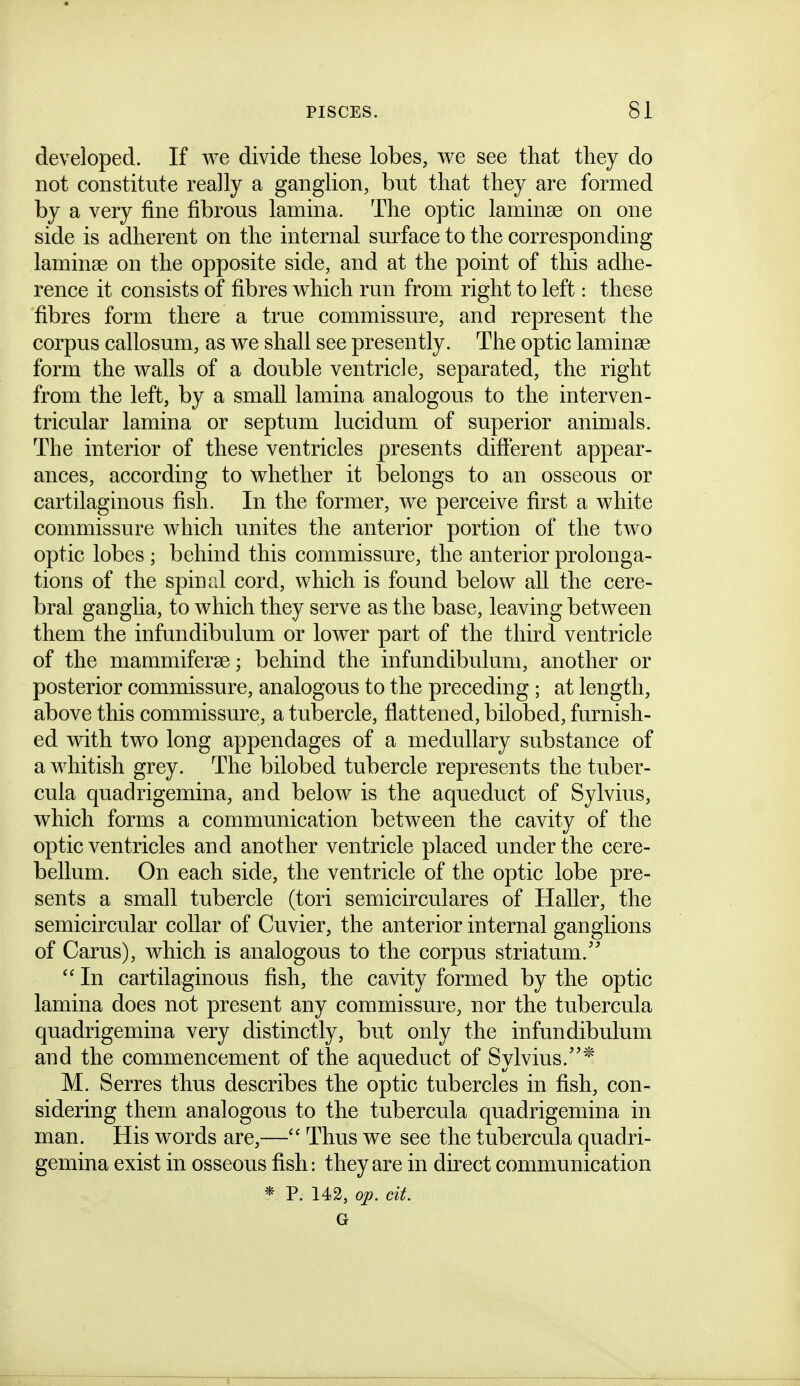 developed. If we divide these lobes, v^e see that they do not constitute really a ganglion, but that they are formed by a very fine fibrous lamina. The optic laminae on one side is adherent on the internal surface to the corresponding laminse on the opposite side, and at the point of this adhe- rence it consists of fibres which run from right to left: these fibres form there a true commissure, and represent the corpus callosum, as we shall see presently. The optic laminae form the walls of a double ventricle, separated, the right from the left, by a small lamina analogous to the interven- tricular lamina or septum lucidum of superior animals. The interior of these ventricles presents different appear- ances, according to whether it belongs to an osseous or cartilaginous fish. In the former, we perceive first a white commissure which unites the anterior portion of the two optic lobes ; behind this commissure, the anterior prolonga- tions of the spinal cord, which is found below all the cere- bral ganglia, to which they serve as the base, leaving between them the infundibulum or lower part of the third ventricle of the mammiferse; behind the infundibulum, another or posterior commissure, analogous to the preceding; at length, above this commissure, a tubercle, flattened, bilobed, furnish- ed with two long appendages of a medullary substance of a whitish grey. The bilobed tubercle represents the tuber- cula quadrigemina, and below is the aqueduct of Sylvius, which forms a communication between the cavity of the optic ventricles and another ventricle placed under the cere- bellum. On each side, the ventricle of the optic lobe pre- sents a small tubercle (tori semicirculares of Haller, the semicircular collar of Cuvier, the anterior internal ganglions of Carus), which is analogous to the corpus striatum.  In cartilaginous fish, the cavity formed by the optic lamina does not present any commissure, nor the tubercula quadrigemina very distinctly, but only the infundibulum and the commencement of the aqueduct of Sylvius.* M. Serres thus describes the optic tubercles in fish, con- sidering them analogous to the tubercula quadrigemina in man. His words are,— Thus we see the tubercula quadri- gemina exist in osseous fish: they are in direct communication * P. 142, op. cit.