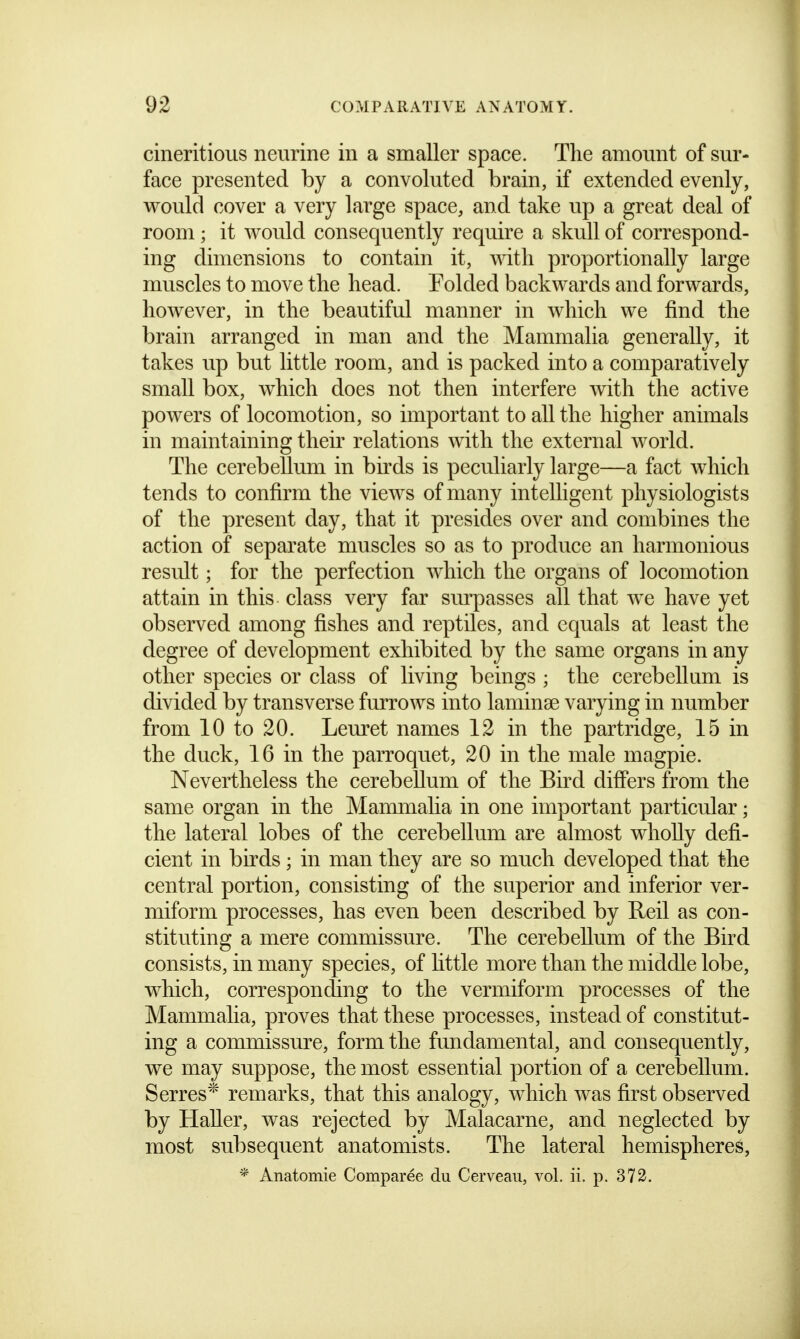 cineritious neurine in a smaller space. The amount of sur- face presented by a convoluted brain, if extended evenly, would cover a very large space, and take up a great deal of room; it would consequently require a skull of correspond- ing dimensions to contain it, with proportionally large muscles to move the head. Folded backwards and forwards, however, in the beautiful manner in which we find the brain arranged in man and the Mammalia generally, it takes up but little room, and is packed into a comparatively small box, which does not then interfere with the active powers of locomotion, so important to all the higher animals in maintaining their relations with the external world. The cerebellum in birds is peculiarly large—a fact which tends to confirm the views of many intelligent physiologists of the present day, that it presides over and combines the action of separate muscles so as to produce an harmonious result; for the perfection which the organs of locomotion attain in this class very far surpasses all that we have yet observed among fishes and reptiles, and equals at least the degree of development exhibited by the same organs in any other species or class of living beings ; the cerebellam is divided by transverse furrows into laminae varying in number from 10 to 20. Leuret names 12 in the partridge, 15 in the duck, 16 in the parroquet, 20 in the male magpie. Nevertheless the cerebellum of the Bird differs from the same organ in the Mammalia in one important particular; the lateral lobes of the cerebellum are almost wholly defi- cient in birds; in man they are so much developed that the central portion, consisting of the superior and inferior ver- miform processes, has even been described by Reil as con- stituting a mere commissure. The cerebellum of the Bird consists, in many species, of httle more than the middle lobe, which, corresponding to the vermiform processes of the Mammalia, proves that these processes, instead of constitut- ing a commissure, form the fundamental, and consequently, we may suppose, the most essential portion of a cerebellum. Serres'^ remarks, that this analogy, which was first observed by HaUer, was rejected by Malacarne, and neglected by most subsequent anatomists. The lateral hemispheres, * Anatomie Comparee du Cerveaii, vol. ii. p. 373.