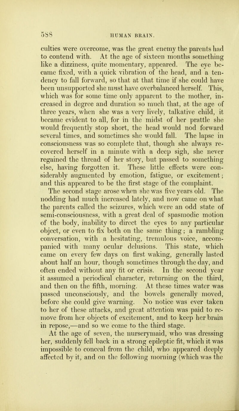 culties were overcome, was the great enemy the parents had to contend with. At the age of sixteen months something hke a dizziness, quite momentary, appeared. The eye be- came fixed, with a quick vibration of the head, and a ten- dency to fall forward, so that at that time if she could have been unsupported she must have overbalanced herself. This, which was for some time only apparent to the mother, in- creased in degree and duration so much that, at the age of three years, when she was a very lively, talkative child, it became evident to all, for in the midst of her prattle she would frequently stop short, the head would nod forward several times, and sometimes she would fall. The lapse in consciousness was so complete that, though she always re- covered herself in a minute with a deep sigh, she never regained the thread of her story, but passed to something else, having forgotten it. These little effects were con- siderably augmented by emotion, fatigue, or excitement; and this appeared to be the first stage of the complaint. The second stage arose when she was five years old. The nodding had much increased lately, and now came on what the parents called the seizures, which were an odd state of semi-consciousness, with a great deal of spasmodic motion of the body, inability to direct the eyes to any particular object, or even to fix both on the same thing; a rambling conversation, with a hesitating, tremulous voice, accom- panied Avith many ocular delusions. This state, which came on every few days on first waking, generally lasted about half an hour, though sometimes through the day, and often ended without any fit or crisis. In the second year it assumed a periodical character, returning on the third, and then on the fifth, morning. At these times water was passed unconsciously, and the bowels generally moved, before she could give warning. No notice was ever taken to her of these attacks, and great attention was paid to re- move from her objects of excitement, and to keep her brain in repose,—and so we come to the third stage. At the age of seven, the nurserymaid, who was dressing her, suddenly fell back in a strong epileptic fit, Avhich it was impossible to conceal from the child, who appeared deeply affected by it, and on the following morning (which Avas the